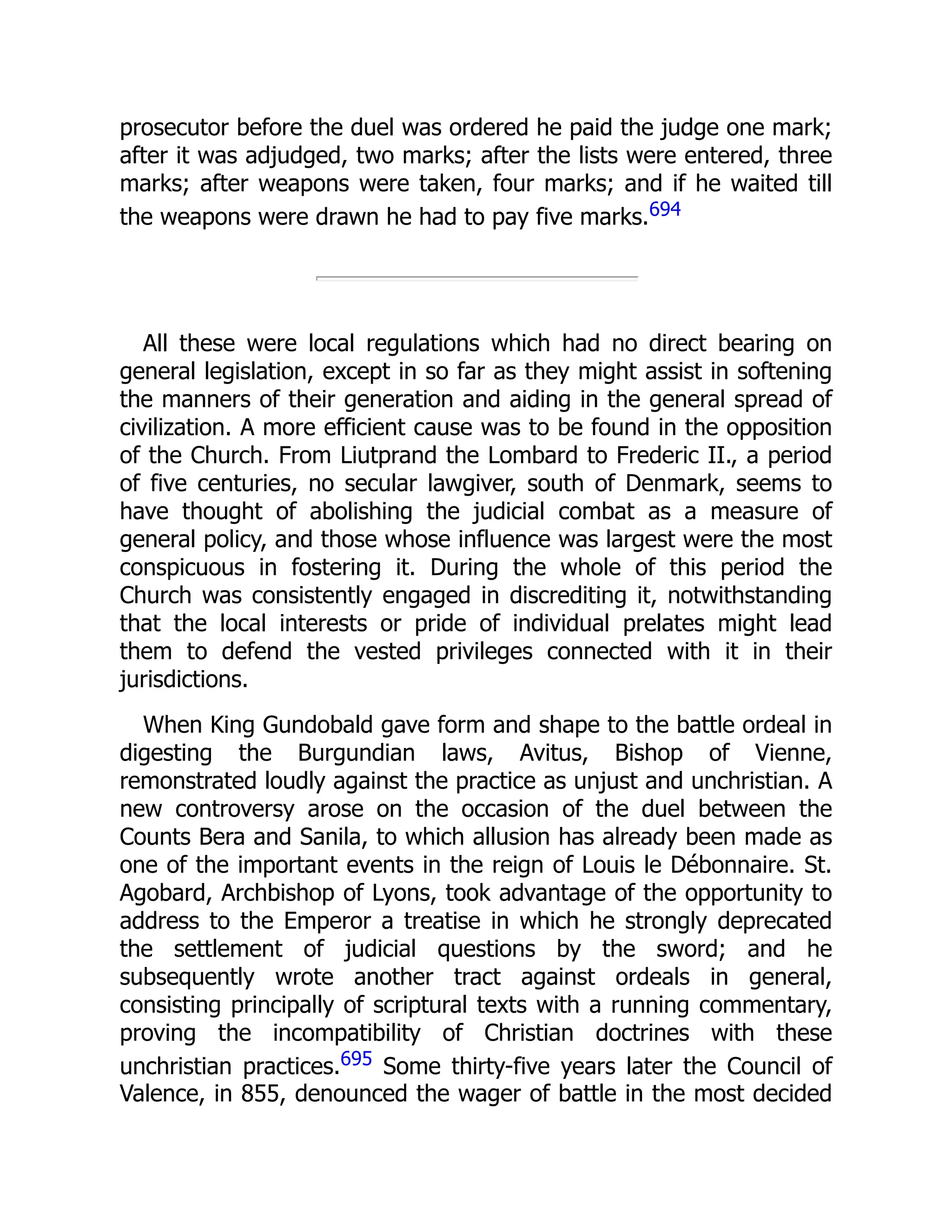 prosecutor before the duel was ordered he paid the judge one mark;
after it was adjudged, two marks; after the lists were entered, three
marks; after weapons were taken, four marks; and if he waited till
the weapons were drawn he had to pay five marks.694
All these were local regulations which had no direct bearing on
general legislation, except in so far as they might assist in softening
the manners of their generation and aiding in the general spread of
civilization. A more efficient cause was to be found in the opposition
of the Church. From Liutprand the Lombard to Frederic II., a period
of five centuries, no secular lawgiver, south of Denmark, seems to
have thought of abolishing the judicial combat as a measure of
general policy, and those whose influence was largest were the most
conspicuous in fostering it. During the whole of this period the
Church was consistently engaged in discrediting it, notwithstanding
that the local interests or pride of individual prelates might lead
them to defend the vested privileges connected with it in their
jurisdictions.
When King Gundobald gave form and shape to the battle ordeal in
digesting the Burgundian laws, Avitus, Bishop of Vienne,
remonstrated loudly against the practice as unjust and unchristian. A
new controversy arose on the occasion of the duel between the
Counts Bera and Sanila, to which allusion has already been made as
one of the important events in the reign of Louis le Débonnaire. St.
Agobard, Archbishop of Lyons, took advantage of the opportunity to
address to the Emperor a treatise in which he strongly deprecated
the settlement of judicial questions by the sword; and he
subsequently wrote another tract against ordeals in general,
consisting principally of scriptural texts with a running commentary,
proving the incompatibility of Christian doctrines with these
unchristian practices.695 Some thirty-five years later the Council of
Valence, in 855, denounced the wager of battle in the most decided
 