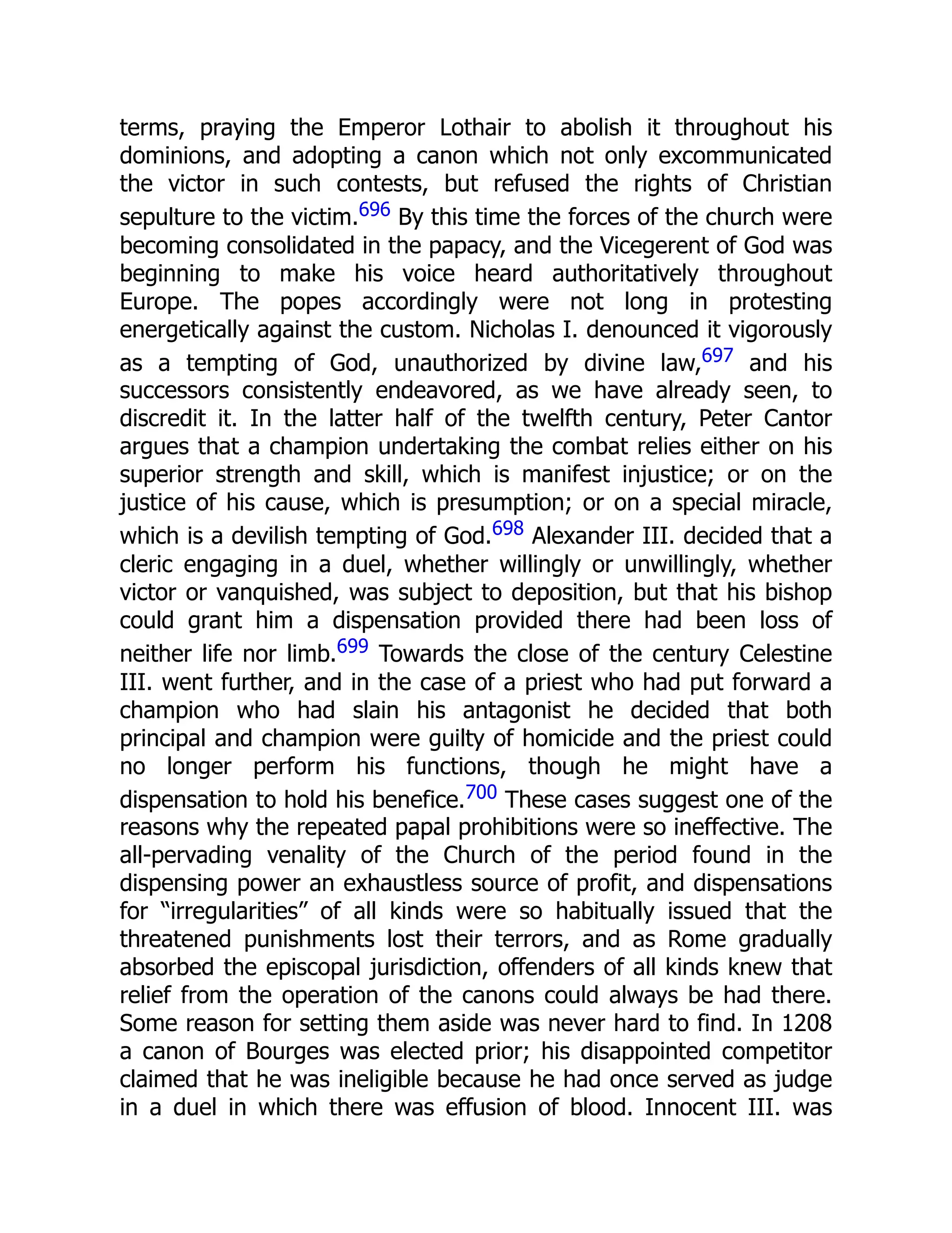 terms, praying the Emperor Lothair to abolish it throughout his
dominions, and adopting a canon which not only excommunicated
the victor in such contests, but refused the rights of Christian
sepulture to the victim.696 By this time the forces of the church were
becoming consolidated in the papacy, and the Vicegerent of God was
beginning to make his voice heard authoritatively throughout
Europe. The popes accordingly were not long in protesting
energetically against the custom. Nicholas I. denounced it vigorously
as a tempting of God, unauthorized by divine law,697 and his
successors consistently endeavored, as we have already seen, to
discredit it. In the latter half of the twelfth century, Peter Cantor
argues that a champion undertaking the combat relies either on his
superior strength and skill, which is manifest injustice; or on the
justice of his cause, which is presumption; or on a special miracle,
which is a devilish tempting of God.698 Alexander III. decided that a
cleric engaging in a duel, whether willingly or unwillingly, whether
victor or vanquished, was subject to deposition, but that his bishop
could grant him a dispensation provided there had been loss of
neither life nor limb.699 Towards the close of the century Celestine
III. went further, and in the case of a priest who had put forward a
champion who had slain his antagonist he decided that both
principal and champion were guilty of homicide and the priest could
no longer perform his functions, though he might have a
dispensation to hold his benefice.700 These cases suggest one of the
reasons why the repeated papal prohibitions were so ineffective. The
all-pervading venality of the Church of the period found in the
dispensing power an exhaustless source of profit, and dispensations
for “irregularities” of all kinds were so habitually issued that the
threatened punishments lost their terrors, and as Rome gradually
absorbed the episcopal jurisdiction, offenders of all kinds knew that
relief from the operation of the canons could always be had there.
Some reason for setting them aside was never hard to find. In 1208
a canon of Bourges was elected prior; his disappointed competitor
claimed that he was ineligible because he had once served as judge
in a duel in which there was effusion of blood. Innocent III. was
 