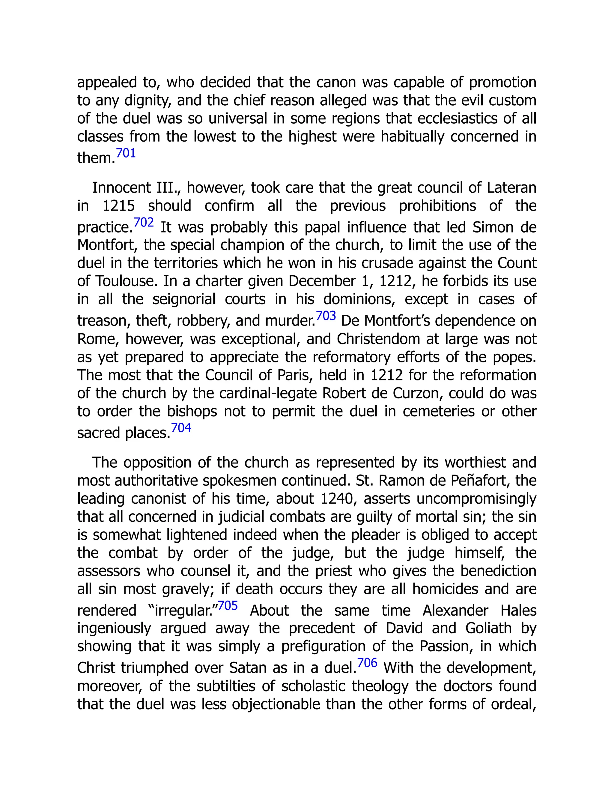 appealed to, who decided that the canon was capable of promotion
to any dignity, and the chief reason alleged was that the evil custom
of the duel was so universal in some regions that ecclesiastics of all
classes from the lowest to the highest were habitually concerned in
them.701
Innocent III., however, took care that the great council of Lateran
in 1215 should confirm all the previous prohibitions of the
practice.702 It was probably this papal influence that led Simon de
Montfort, the special champion of the church, to limit the use of the
duel in the territories which he won in his crusade against the Count
of Toulouse. In a charter given December 1, 1212, he forbids its use
in all the seignorial courts in his dominions, except in cases of
treason, theft, robbery, and murder.703 De Montfort’s dependence on
Rome, however, was exceptional, and Christendom at large was not
as yet prepared to appreciate the reformatory efforts of the popes.
The most that the Council of Paris, held in 1212 for the reformation
of the church by the cardinal-legate Robert de Curzon, could do was
to order the bishops not to permit the duel in cemeteries or other
sacred places.704
The opposition of the church as represented by its worthiest and
most authoritative spokesmen continued. St. Ramon de Peñafort, the
leading canonist of his time, about 1240, asserts uncompromisingly
that all concerned in judicial combats are guilty of mortal sin; the sin
is somewhat lightened indeed when the pleader is obliged to accept
the combat by order of the judge, but the judge himself, the
assessors who counsel it, and the priest who gives the benediction
all sin most gravely; if death occurs they are all homicides and are
rendered “irregular.”705 About the same time Alexander Hales
ingeniously argued away the precedent of David and Goliath by
showing that it was simply a prefiguration of the Passion, in which
Christ triumphed over Satan as in a duel.706 With the development,
moreover, of the subtilties of scholastic theology the doctors found
that the duel was less objectionable than the other forms of ordeal,
 
