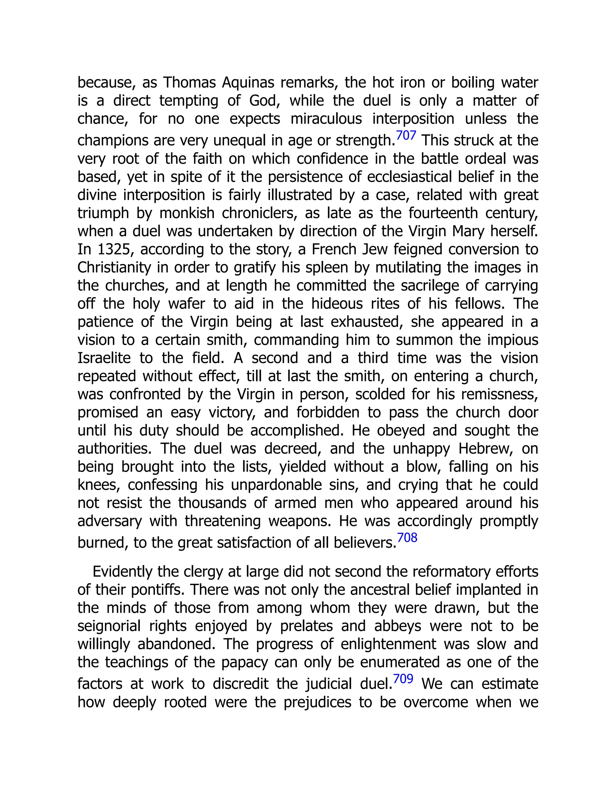 because, as Thomas Aquinas remarks, the hot iron or boiling water
is a direct tempting of God, while the duel is only a matter of
chance, for no one expects miraculous interposition unless the
champions are very unequal in age or strength.707 This struck at the
very root of the faith on which confidence in the battle ordeal was
based, yet in spite of it the persistence of ecclesiastical belief in the
divine interposition is fairly illustrated by a case, related with great
triumph by monkish chroniclers, as late as the fourteenth century,
when a duel was undertaken by direction of the Virgin Mary herself.
In 1325, according to the story, a French Jew feigned conversion to
Christianity in order to gratify his spleen by mutilating the images in
the churches, and at length he committed the sacrilege of carrying
off the holy wafer to aid in the hideous rites of his fellows. The
patience of the Virgin being at last exhausted, she appeared in a
vision to a certain smith, commanding him to summon the impious
Israelite to the field. A second and a third time was the vision
repeated without effect, till at last the smith, on entering a church,
was confronted by the Virgin in person, scolded for his remissness,
promised an easy victory, and forbidden to pass the church door
until his duty should be accomplished. He obeyed and sought the
authorities. The duel was decreed, and the unhappy Hebrew, on
being brought into the lists, yielded without a blow, falling on his
knees, confessing his unpardonable sins, and crying that he could
not resist the thousands of armed men who appeared around his
adversary with threatening weapons. He was accordingly promptly
burned, to the great satisfaction of all believers.708
Evidently the clergy at large did not second the reformatory efforts
of their pontiffs. There was not only the ancestral belief implanted in
the minds of those from among whom they were drawn, but the
seignorial rights enjoyed by prelates and abbeys were not to be
willingly abandoned. The progress of enlightenment was slow and
the teachings of the papacy can only be enumerated as one of the
factors at work to discredit the judicial duel.709 We can estimate
how deeply rooted were the prejudices to be overcome when we
 