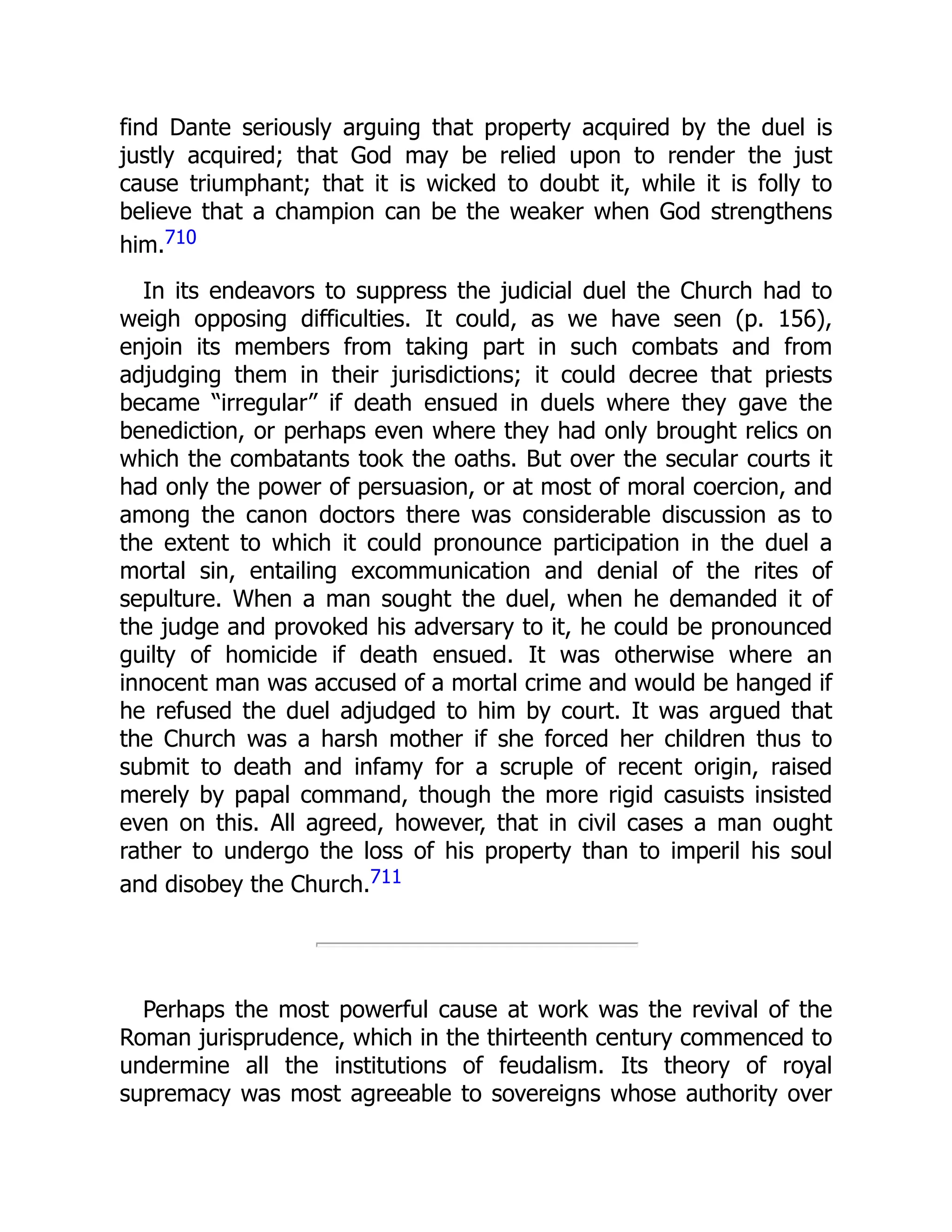 find Dante seriously arguing that property acquired by the duel is
justly acquired; that God may be relied upon to render the just
cause triumphant; that it is wicked to doubt it, while it is folly to
believe that a champion can be the weaker when God strengthens
him.710
In its endeavors to suppress the judicial duel the Church had to
weigh opposing difficulties. It could, as we have seen (p. 156),
enjoin its members from taking part in such combats and from
adjudging them in their jurisdictions; it could decree that priests
became “irregular” if death ensued in duels where they gave the
benediction, or perhaps even where they had only brought relics on
which the combatants took the oaths. But over the secular courts it
had only the power of persuasion, or at most of moral coercion, and
among the canon doctors there was considerable discussion as to
the extent to which it could pronounce participation in the duel a
mortal sin, entailing excommunication and denial of the rites of
sepulture. When a man sought the duel, when he demanded it of
the judge and provoked his adversary to it, he could be pronounced
guilty of homicide if death ensued. It was otherwise where an
innocent man was accused of a mortal crime and would be hanged if
he refused the duel adjudged to him by court. It was argued that
the Church was a harsh mother if she forced her children thus to
submit to death and infamy for a scruple of recent origin, raised
merely by papal command, though the more rigid casuists insisted
even on this. All agreed, however, that in civil cases a man ought
rather to undergo the loss of his property than to imperil his soul
and disobey the Church.711
Perhaps the most powerful cause at work was the revival of the
Roman jurisprudence, which in the thirteenth century commenced to
undermine all the institutions of feudalism. Its theory of royal
supremacy was most agreeable to sovereigns whose authority over
 