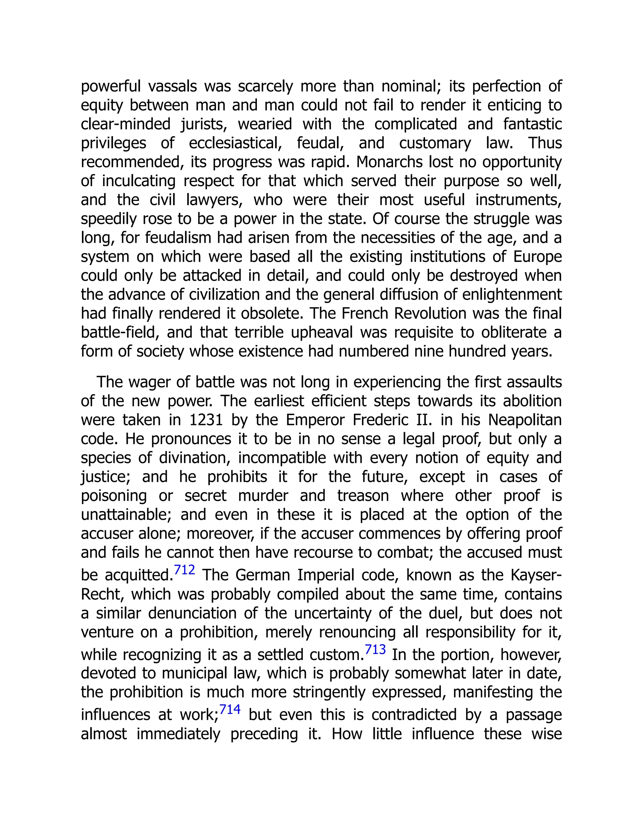 powerful vassals was scarcely more than nominal; its perfection of
equity between man and man could not fail to render it enticing to
clear-minded jurists, wearied with the complicated and fantastic
privileges of ecclesiastical, feudal, and customary law. Thus
recommended, its progress was rapid. Monarchs lost no opportunity
of inculcating respect for that which served their purpose so well,
and the civil lawyers, who were their most useful instruments,
speedily rose to be a power in the state. Of course the struggle was
long, for feudalism had arisen from the necessities of the age, and a
system on which were based all the existing institutions of Europe
could only be attacked in detail, and could only be destroyed when
the advance of civilization and the general diffusion of enlightenment
had finally rendered it obsolete. The French Revolution was the final
battle-field, and that terrible upheaval was requisite to obliterate a
form of society whose existence had numbered nine hundred years.
The wager of battle was not long in experiencing the first assaults
of the new power. The earliest efficient steps towards its abolition
were taken in 1231 by the Emperor Frederic II. in his Neapolitan
code. He pronounces it to be in no sense a legal proof, but only a
species of divination, incompatible with every notion of equity and
justice; and he prohibits it for the future, except in cases of
poisoning or secret murder and treason where other proof is
unattainable; and even in these it is placed at the option of the
accuser alone; moreover, if the accuser commences by offering proof
and fails he cannot then have recourse to combat; the accused must
be acquitted.712 The German Imperial code, known as the Kayser-
Recht, which was probably compiled about the same time, contains
a similar denunciation of the uncertainty of the duel, but does not
venture on a prohibition, merely renouncing all responsibility for it,
while recognizing it as a settled custom.713 In the portion, however,
devoted to municipal law, which is probably somewhat later in date,
the prohibition is much more stringently expressed, manifesting the
influences at work;714 but even this is contradicted by a passage
almost immediately preceding it. How little influence these wise
 