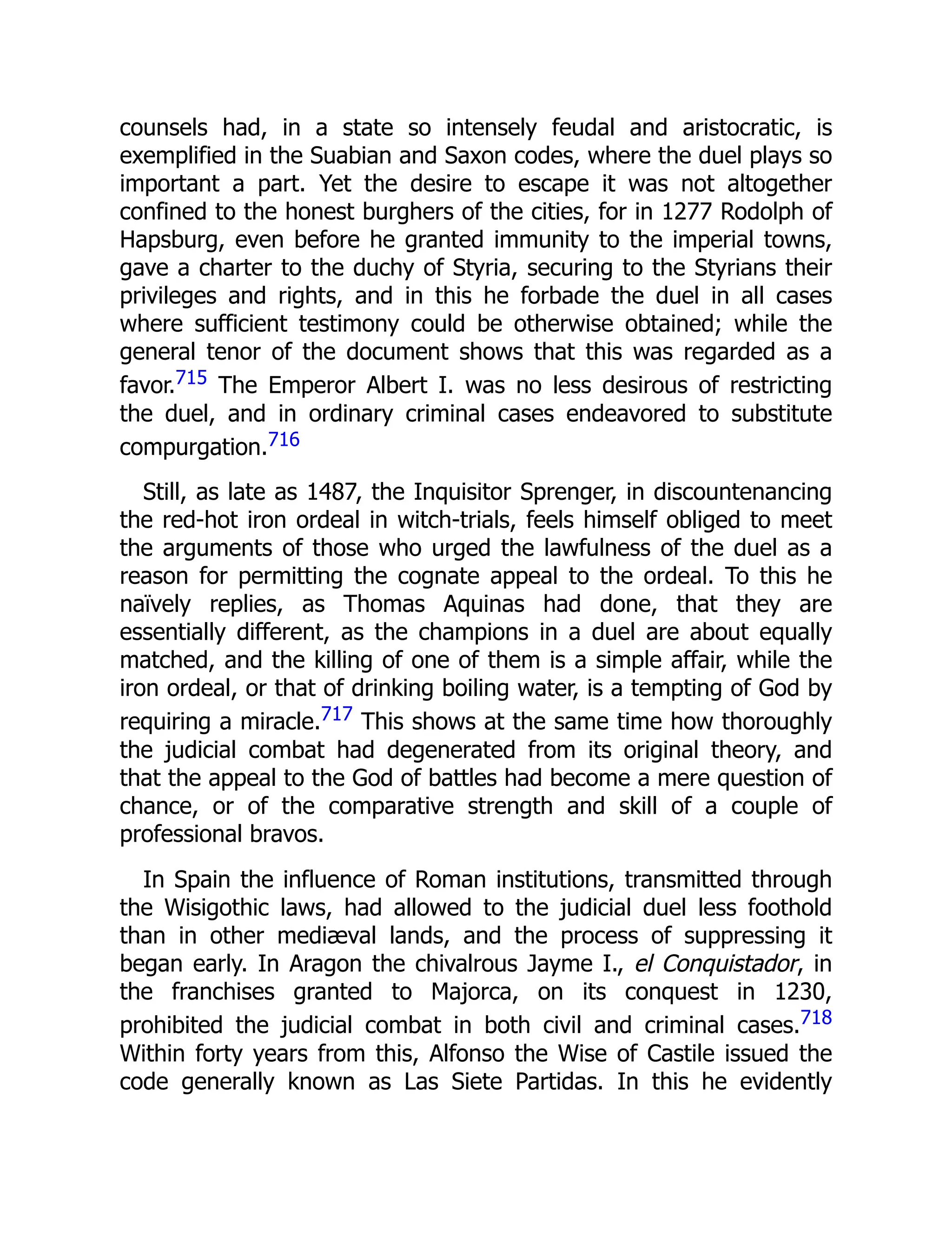 counsels had, in a state so intensely feudal and aristocratic, is
exemplified in the Suabian and Saxon codes, where the duel plays so
important a part. Yet the desire to escape it was not altogether
confined to the honest burghers of the cities, for in 1277 Rodolph of
Hapsburg, even before he granted immunity to the imperial towns,
gave a charter to the duchy of Styria, securing to the Styrians their
privileges and rights, and in this he forbade the duel in all cases
where sufficient testimony could be otherwise obtained; while the
general tenor of the document shows that this was regarded as a
favor.715 The Emperor Albert I. was no less desirous of restricting
the duel, and in ordinary criminal cases endeavored to substitute
compurgation.716
Still, as late as 1487, the Inquisitor Sprenger, in discountenancing
the red-hot iron ordeal in witch-trials, feels himself obliged to meet
the arguments of those who urged the lawfulness of the duel as a
reason for permitting the cognate appeal to the ordeal. To this he
naïvely replies, as Thomas Aquinas had done, that they are
essentially different, as the champions in a duel are about equally
matched, and the killing of one of them is a simple affair, while the
iron ordeal, or that of drinking boiling water, is a tempting of God by
requiring a miracle.717 This shows at the same time how thoroughly
the judicial combat had degenerated from its original theory, and
that the appeal to the God of battles had become a mere question of
chance, or of the comparative strength and skill of a couple of
professional bravos.
In Spain the influence of Roman institutions, transmitted through
the Wisigothic laws, had allowed to the judicial duel less foothold
than in other mediæval lands, and the process of suppressing it
began early. In Aragon the chivalrous Jayme I., el Conquistador, in
the franchises granted to Majorca, on its conquest in 1230,
prohibited the judicial combat in both civil and criminal cases.718
Within forty years from this, Alfonso the Wise of Castile issued the
code generally known as Las Siete Partidas. In this he evidently
 