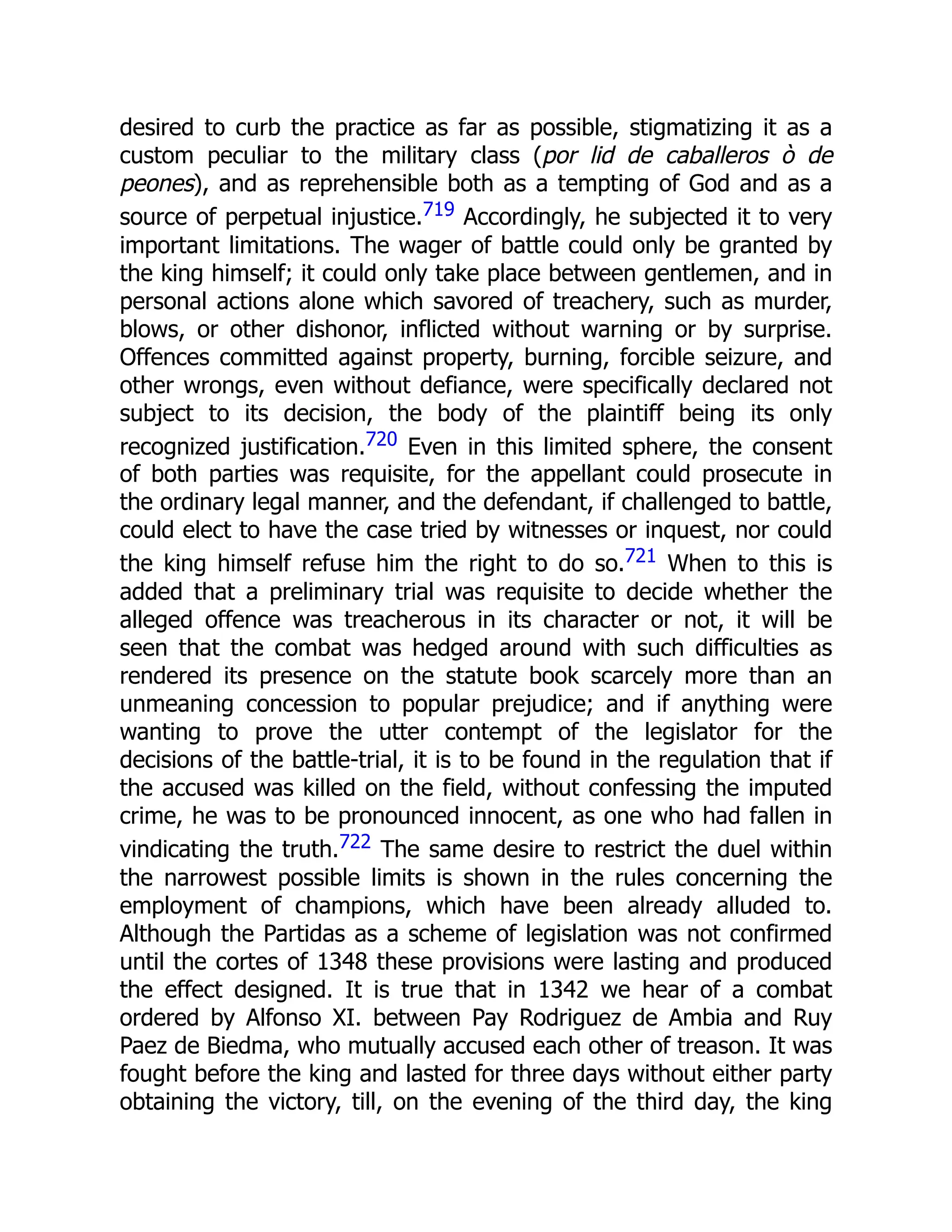 desired to curb the practice as far as possible, stigmatizing it as a
custom peculiar to the military class (por lid de caballeros ò de
peones), and as reprehensible both as a tempting of God and as a
source of perpetual injustice.719 Accordingly, he subjected it to very
important limitations. The wager of battle could only be granted by
the king himself; it could only take place between gentlemen, and in
personal actions alone which savored of treachery, such as murder,
blows, or other dishonor, inflicted without warning or by surprise.
Offences committed against property, burning, forcible seizure, and
other wrongs, even without defiance, were specifically declared not
subject to its decision, the body of the plaintiff being its only
recognized justification.720 Even in this limited sphere, the consent
of both parties was requisite, for the appellant could prosecute in
the ordinary legal manner, and the defendant, if challenged to battle,
could elect to have the case tried by witnesses or inquest, nor could
the king himself refuse him the right to do so.721 When to this is
added that a preliminary trial was requisite to decide whether the
alleged offence was treacherous in its character or not, it will be
seen that the combat was hedged around with such difficulties as
rendered its presence on the statute book scarcely more than an
unmeaning concession to popular prejudice; and if anything were
wanting to prove the utter contempt of the legislator for the
decisions of the battle-trial, it is to be found in the regulation that if
the accused was killed on the field, without confessing the imputed
crime, he was to be pronounced innocent, as one who had fallen in
vindicating the truth.722 The same desire to restrict the duel within
the narrowest possible limits is shown in the rules concerning the
employment of champions, which have been already alluded to.
Although the Partidas as a scheme of legislation was not confirmed
until the cortes of 1348 these provisions were lasting and produced
the effect designed. It is true that in 1342 we hear of a combat
ordered by Alfonso XI. between Pay Rodriguez de Ambia and Ruy
Paez de Biedma, who mutually accused each other of treason. It was
fought before the king and lasted for three days without either party
obtaining the victory, till, on the evening of the third day, the king
 
