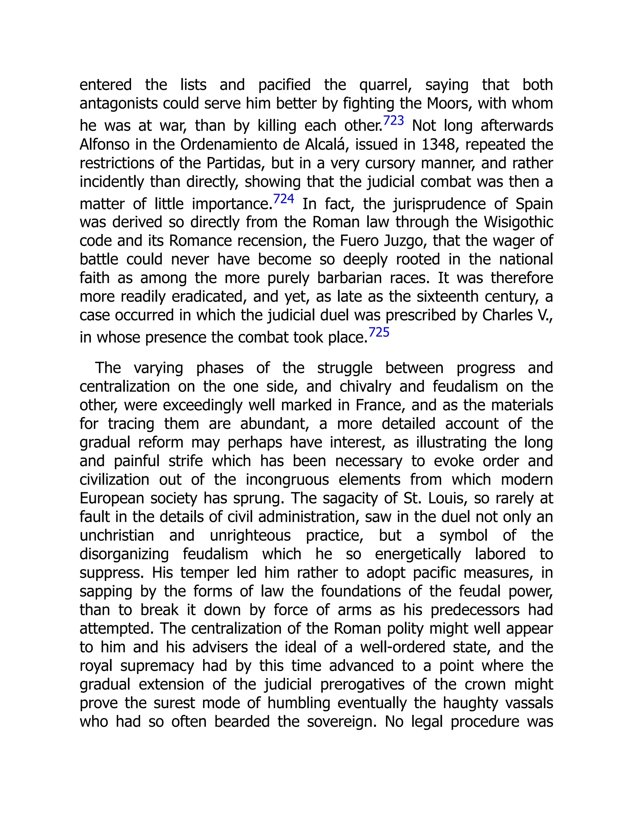 entered the lists and pacified the quarrel, saying that both
antagonists could serve him better by fighting the Moors, with whom
he was at war, than by killing each other.723 Not long afterwards
Alfonso in the Ordenamiento de Alcalá, issued in 1348, repeated the
restrictions of the Partidas, but in a very cursory manner, and rather
incidently than directly, showing that the judicial combat was then a
matter of little importance.724 In fact, the jurisprudence of Spain
was derived so directly from the Roman law through the Wisigothic
code and its Romance recension, the Fuero Juzgo, that the wager of
battle could never have become so deeply rooted in the national
faith as among the more purely barbarian races. It was therefore
more readily eradicated, and yet, as late as the sixteenth century, a
case occurred in which the judicial duel was prescribed by Charles V.,
in whose presence the combat took place.725
The varying phases of the struggle between progress and
centralization on the one side, and chivalry and feudalism on the
other, were exceedingly well marked in France, and as the materials
for tracing them are abundant, a more detailed account of the
gradual reform may perhaps have interest, as illustrating the long
and painful strife which has been necessary to evoke order and
civilization out of the incongruous elements from which modern
European society has sprung. The sagacity of St. Louis, so rarely at
fault in the details of civil administration, saw in the duel not only an
unchristian and unrighteous practice, but a symbol of the
disorganizing feudalism which he so energetically labored to
suppress. His temper led him rather to adopt pacific measures, in
sapping by the forms of law the foundations of the feudal power,
than to break it down by force of arms as his predecessors had
attempted. The centralization of the Roman polity might well appear
to him and his advisers the ideal of a well-ordered state, and the
royal supremacy had by this time advanced to a point where the
gradual extension of the judicial prerogatives of the crown might
prove the surest mode of humbling eventually the haughty vassals
who had so often bearded the sovereign. No legal procedure was
 
