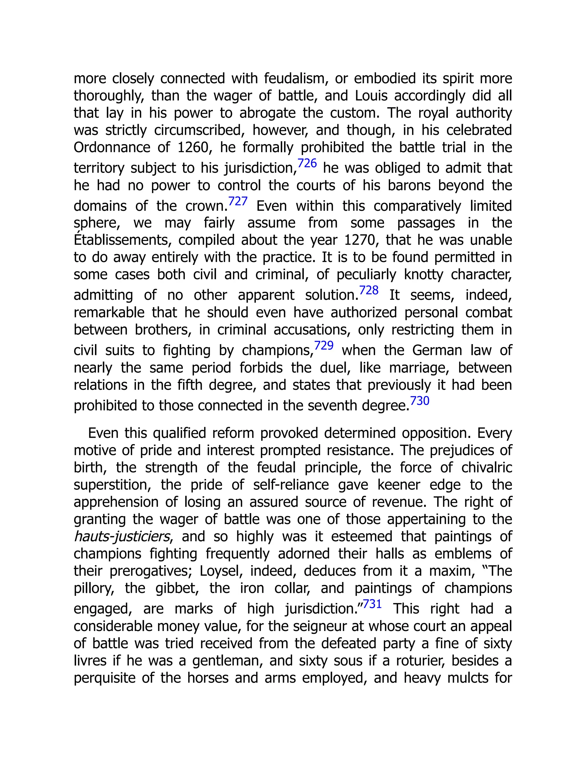 more closely connected with feudalism, or embodied its spirit more
thoroughly, than the wager of battle, and Louis accordingly did all
that lay in his power to abrogate the custom. The royal authority
was strictly circumscribed, however, and though, in his celebrated
Ordonnance of 1260, he formally prohibited the battle trial in the
territory subject to his jurisdiction,726 he was obliged to admit that
he had no power to control the courts of his barons beyond the
domains of the crown.727 Even within this comparatively limited
sphere, we may fairly assume from some passages in the
Établissements, compiled about the year 1270, that he was unable
to do away entirely with the practice. It is to be found permitted in
some cases both civil and criminal, of peculiarly knotty character,
admitting of no other apparent solution.728 It seems, indeed,
remarkable that he should even have authorized personal combat
between brothers, in criminal accusations, only restricting them in
civil suits to fighting by champions,729 when the German law of
nearly the same period forbids the duel, like marriage, between
relations in the fifth degree, and states that previously it had been
prohibited to those connected in the seventh degree.730
Even this qualified reform provoked determined opposition. Every
motive of pride and interest prompted resistance. The prejudices of
birth, the strength of the feudal principle, the force of chivalric
superstition, the pride of self-reliance gave keener edge to the
apprehension of losing an assured source of revenue. The right of
granting the wager of battle was one of those appertaining to the
hauts-justiciers, and so highly was it esteemed that paintings of
champions fighting frequently adorned their halls as emblems of
their prerogatives; Loysel, indeed, deduces from it a maxim, “The
pillory, the gibbet, the iron collar, and paintings of champions
engaged, are marks of high jurisdiction.”731 This right had a
considerable money value, for the seigneur at whose court an appeal
of battle was tried received from the defeated party a fine of sixty
livres if he was a gentleman, and sixty sous if a roturier, besides a
perquisite of the horses and arms employed, and heavy mulcts for
 