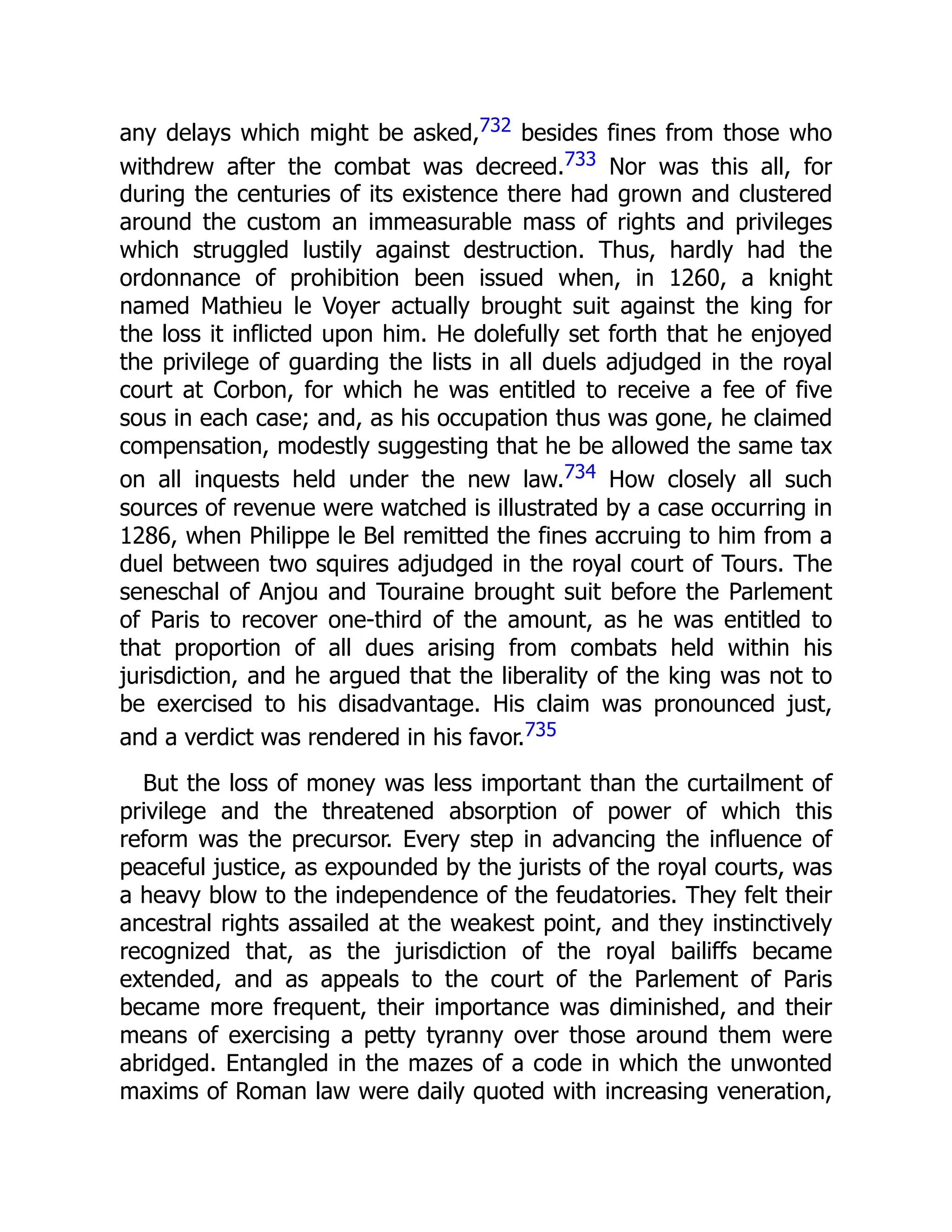 any delays which might be asked,732 besides fines from those who
withdrew after the combat was decreed.733 Nor was this all, for
during the centuries of its existence there had grown and clustered
around the custom an immeasurable mass of rights and privileges
which struggled lustily against destruction. Thus, hardly had the
ordonnance of prohibition been issued when, in 1260, a knight
named Mathieu le Voyer actually brought suit against the king for
the loss it inflicted upon him. He dolefully set forth that he enjoyed
the privilege of guarding the lists in all duels adjudged in the royal
court at Corbon, for which he was entitled to receive a fee of five
sous in each case; and, as his occupation thus was gone, he claimed
compensation, modestly suggesting that he be allowed the same tax
on all inquests held under the new law.734 How closely all such
sources of revenue were watched is illustrated by a case occurring in
1286, when Philippe le Bel remitted the fines accruing to him from a
duel between two squires adjudged in the royal court of Tours. The
seneschal of Anjou and Touraine brought suit before the Parlement
of Paris to recover one-third of the amount, as he was entitled to
that proportion of all dues arising from combats held within his
jurisdiction, and he argued that the liberality of the king was not to
be exercised to his disadvantage. His claim was pronounced just,
and a verdict was rendered in his favor.735
But the loss of money was less important than the curtailment of
privilege and the threatened absorption of power of which this
reform was the precursor. Every step in advancing the influence of
peaceful justice, as expounded by the jurists of the royal courts, was
a heavy blow to the independence of the feudatories. They felt their
ancestral rights assailed at the weakest point, and they instinctively
recognized that, as the jurisdiction of the royal bailiffs became
extended, and as appeals to the court of the Parlement of Paris
became more frequent, their importance was diminished, and their
means of exercising a petty tyranny over those around them were
abridged. Entangled in the mazes of a code in which the unwonted
maxims of Roman law were daily quoted with increasing veneration,
 