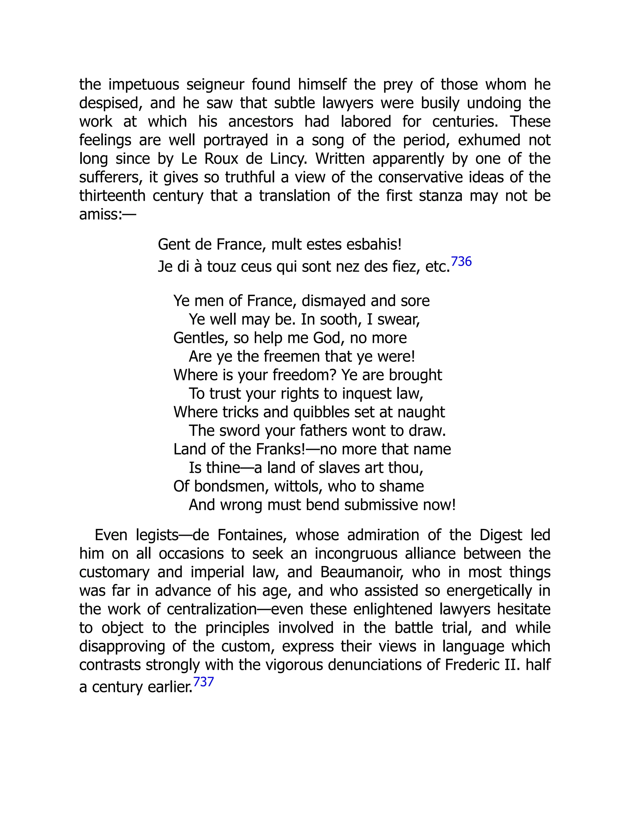 the impetuous seigneur found himself the prey of those whom he
despised, and he saw that subtle lawyers were busily undoing the
work at which his ancestors had labored for centuries. These
feelings are well portrayed in a song of the period, exhumed not
long since by Le Roux de Lincy. Written apparently by one of the
sufferers, it gives so truthful a view of the conservative ideas of the
thirteenth century that a translation of the first stanza may not be
amiss:—
Gent de France, mult estes esbahis!
Je di à touz ceus qui sont nez des fiez, etc.736
Ye men of France, dismayed and sore
Ye well may be. In sooth, I swear,
Gentles, so help me God, no more
Are ye the freemen that ye were!
Where is your freedom? Ye are brought
To trust your rights to inquest law,
Where tricks and quibbles set at naught
The sword your fathers wont to draw.
Land of the Franks!—no more that name
Is thine—a land of slaves art thou,
Of bondsmen, wittols, who to shame
And wrong must bend submissive now!
Even legists—de Fontaines, whose admiration of the Digest led
him on all occasions to seek an incongruous alliance between the
customary and imperial law, and Beaumanoir, who in most things
was far in advance of his age, and who assisted so energetically in
the work of centralization—even these enlightened lawyers hesitate
to object to the principles involved in the battle trial, and while
disapproving of the custom, express their views in language which
contrasts strongly with the vigorous denunciations of Frederic II. half
a century earlier.737
 
