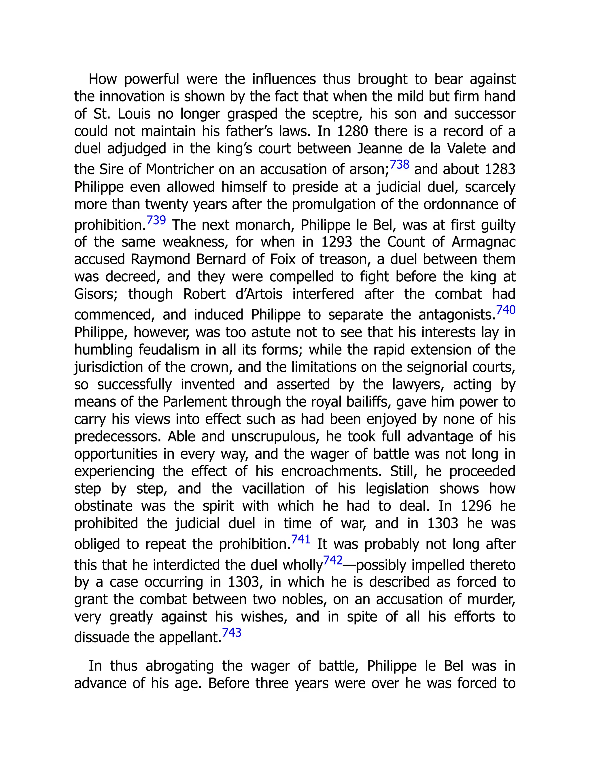 How powerful were the influences thus brought to bear against
the innovation is shown by the fact that when the mild but firm hand
of St. Louis no longer grasped the sceptre, his son and successor
could not maintain his father’s laws. In 1280 there is a record of a
duel adjudged in the king’s court between Jeanne de la Valete and
the Sire of Montricher on an accusation of arson;738 and about 1283
Philippe even allowed himself to preside at a judicial duel, scarcely
more than twenty years after the promulgation of the ordonnance of
prohibition.739 The next monarch, Philippe le Bel, was at first guilty
of the same weakness, for when in 1293 the Count of Armagnac
accused Raymond Bernard of Foix of treason, a duel between them
was decreed, and they were compelled to fight before the king at
Gisors; though Robert d’Artois interfered after the combat had
commenced, and induced Philippe to separate the antagonists.740
Philippe, however, was too astute not to see that his interests lay in
humbling feudalism in all its forms; while the rapid extension of the
jurisdiction of the crown, and the limitations on the seignorial courts,
so successfully invented and asserted by the lawyers, acting by
means of the Parlement through the royal bailiffs, gave him power to
carry his views into effect such as had been enjoyed by none of his
predecessors. Able and unscrupulous, he took full advantage of his
opportunities in every way, and the wager of battle was not long in
experiencing the effect of his encroachments. Still, he proceeded
step by step, and the vacillation of his legislation shows how
obstinate was the spirit with which he had to deal. In 1296 he
prohibited the judicial duel in time of war, and in 1303 he was
obliged to repeat the prohibition.741 It was probably not long after
this that he interdicted the duel wholly742—possibly impelled thereto
by a case occurring in 1303, in which he is described as forced to
grant the combat between two nobles, on an accusation of murder,
very greatly against his wishes, and in spite of all his efforts to
dissuade the appellant.743
In thus abrogating the wager of battle, Philippe le Bel was in
advance of his age. Before three years were over he was forced to
 