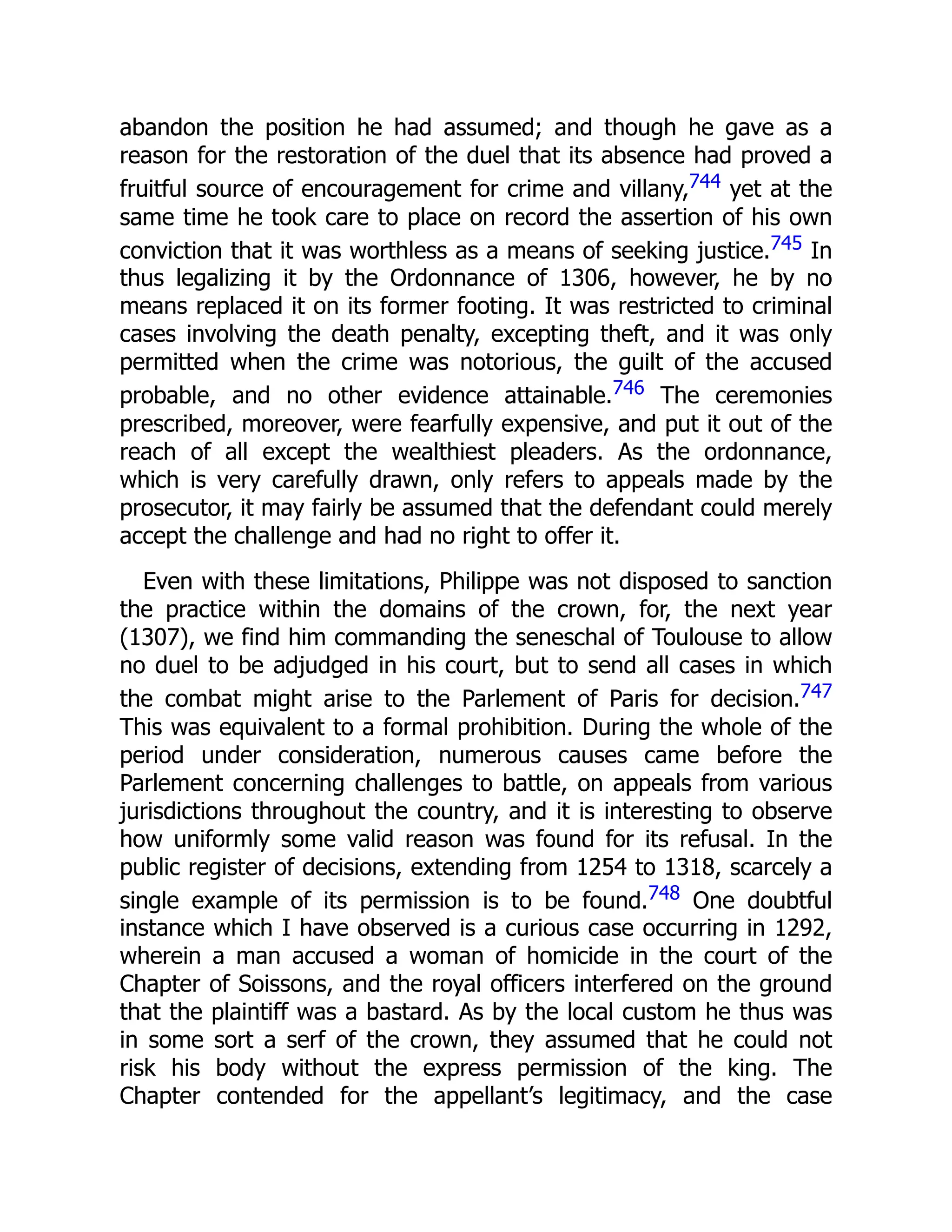 abandon the position he had assumed; and though he gave as a
reason for the restoration of the duel that its absence had proved a
fruitful source of encouragement for crime and villany,744 yet at the
same time he took care to place on record the assertion of his own
conviction that it was worthless as a means of seeking justice.745 In
thus legalizing it by the Ordonnance of 1306, however, he by no
means replaced it on its former footing. It was restricted to criminal
cases involving the death penalty, excepting theft, and it was only
permitted when the crime was notorious, the guilt of the accused
probable, and no other evidence attainable.746 The ceremonies
prescribed, moreover, were fearfully expensive, and put it out of the
reach of all except the wealthiest pleaders. As the ordonnance,
which is very carefully drawn, only refers to appeals made by the
prosecutor, it may fairly be assumed that the defendant could merely
accept the challenge and had no right to offer it.
Even with these limitations, Philippe was not disposed to sanction
the practice within the domains of the crown, for, the next year
(1307), we find him commanding the seneschal of Toulouse to allow
no duel to be adjudged in his court, but to send all cases in which
the combat might arise to the Parlement of Paris for decision.747
This was equivalent to a formal prohibition. During the whole of the
period under consideration, numerous causes came before the
Parlement concerning challenges to battle, on appeals from various
jurisdictions throughout the country, and it is interesting to observe
how uniformly some valid reason was found for its refusal. In the
public register of decisions, extending from 1254 to 1318, scarcely a
single example of its permission is to be found.748 One doubtful
instance which I have observed is a curious case occurring in 1292,
wherein a man accused a woman of homicide in the court of the
Chapter of Soissons, and the royal officers interfered on the ground
that the plaintiff was a bastard. As by the local custom he thus was
in some sort a serf of the crown, they assumed that he could not
risk his body without the express permission of the king. The
Chapter contended for the appellant’s legitimacy, and the case
 
