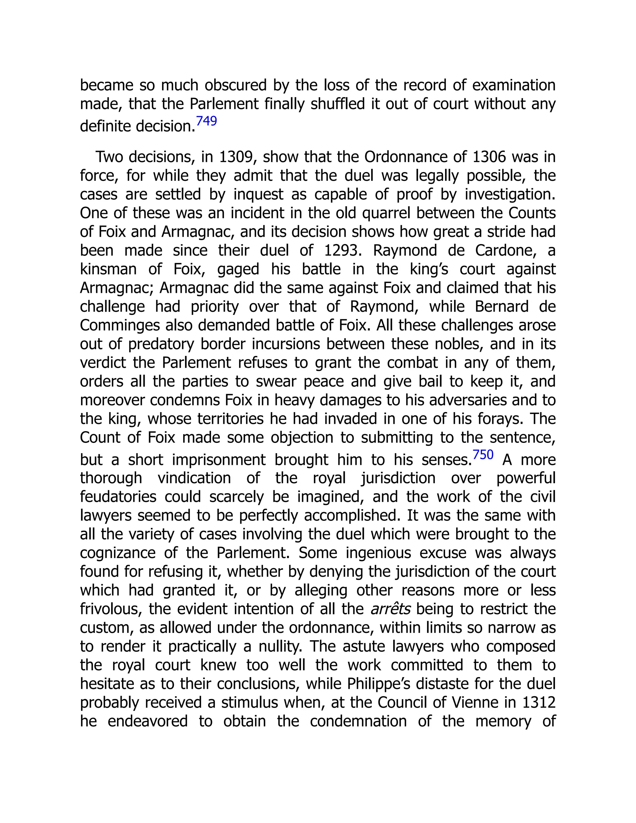 became so much obscured by the loss of the record of examination
made, that the Parlement finally shuffled it out of court without any
definite decision.749
Two decisions, in 1309, show that the Ordonnance of 1306 was in
force, for while they admit that the duel was legally possible, the
cases are settled by inquest as capable of proof by investigation.
One of these was an incident in the old quarrel between the Counts
of Foix and Armagnac, and its decision shows how great a stride had
been made since their duel of 1293. Raymond de Cardone, a
kinsman of Foix, gaged his battle in the king’s court against
Armagnac; Armagnac did the same against Foix and claimed that his
challenge had priority over that of Raymond, while Bernard de
Comminges also demanded battle of Foix. All these challenges arose
out of predatory border incursions between these nobles, and in its
verdict the Parlement refuses to grant the combat in any of them,
orders all the parties to swear peace and give bail to keep it, and
moreover condemns Foix in heavy damages to his adversaries and to
the king, whose territories he had invaded in one of his forays. The
Count of Foix made some objection to submitting to the sentence,
but a short imprisonment brought him to his senses.750 A more
thorough vindication of the royal jurisdiction over powerful
feudatories could scarcely be imagined, and the work of the civil
lawyers seemed to be perfectly accomplished. It was the same with
all the variety of cases involving the duel which were brought to the
cognizance of the Parlement. Some ingenious excuse was always
found for refusing it, whether by denying the jurisdiction of the court
which had granted it, or by alleging other reasons more or less
frivolous, the evident intention of all the arrêts being to restrict the
custom, as allowed under the ordonnance, within limits so narrow as
to render it practically a nullity. The astute lawyers who composed
the royal court knew too well the work committed to them to
hesitate as to their conclusions, while Philippe’s distaste for the duel
probably received a stimulus when, at the Council of Vienne in 1312
he endeavored to obtain the condemnation of the memory of
 