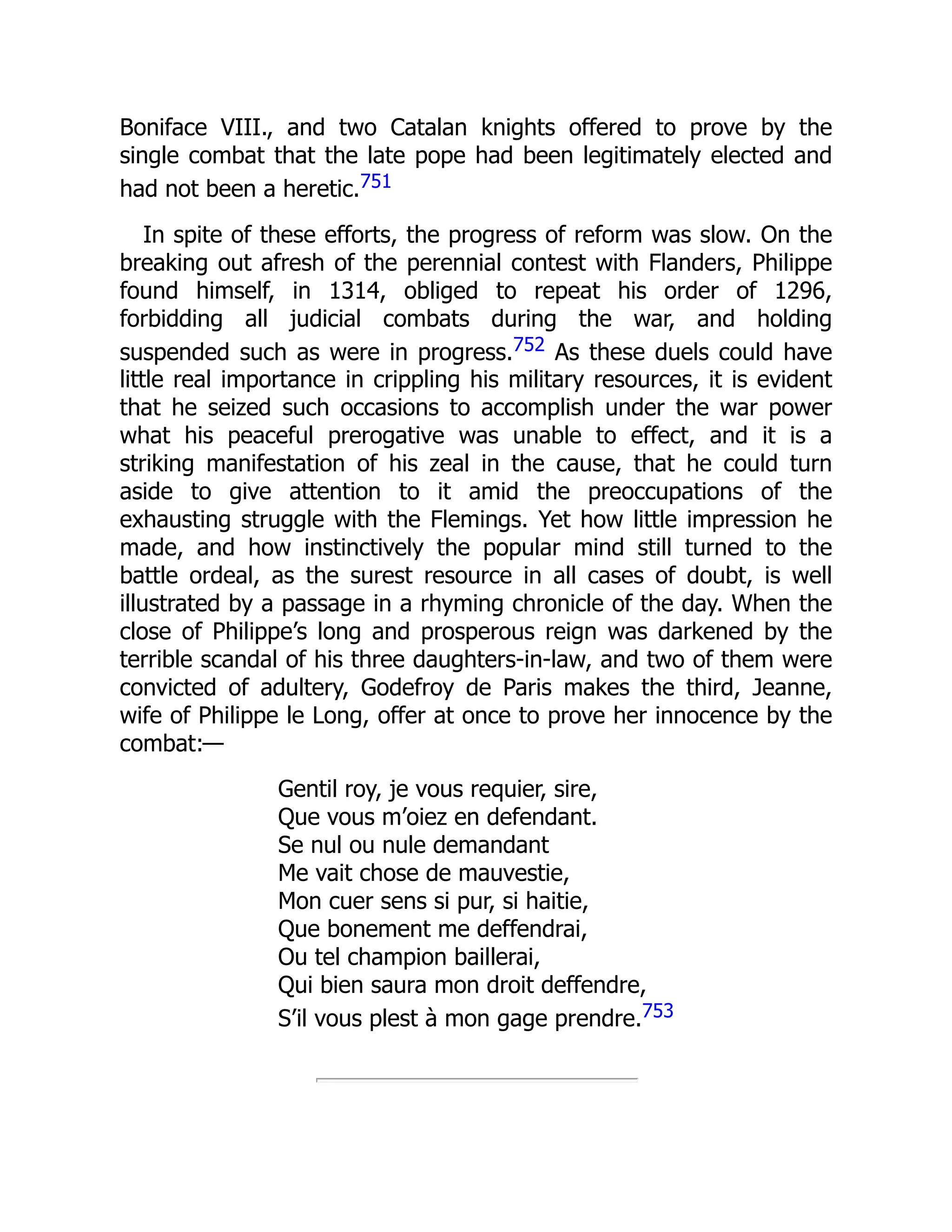 Boniface VIII., and two Catalan knights offered to prove by the
single combat that the late pope had been legitimately elected and
had not been a heretic.751
In spite of these efforts, the progress of reform was slow. On the
breaking out afresh of the perennial contest with Flanders, Philippe
found himself, in 1314, obliged to repeat his order of 1296,
forbidding all judicial combats during the war, and holding
suspended such as were in progress.752 As these duels could have
little real importance in crippling his military resources, it is evident
that he seized such occasions to accomplish under the war power
what his peaceful prerogative was unable to effect, and it is a
striking manifestation of his zeal in the cause, that he could turn
aside to give attention to it amid the preoccupations of the
exhausting struggle with the Flemings. Yet how little impression he
made, and how instinctively the popular mind still turned to the
battle ordeal, as the surest resource in all cases of doubt, is well
illustrated by a passage in a rhyming chronicle of the day. When the
close of Philippe’s long and prosperous reign was darkened by the
terrible scandal of his three daughters-in-law, and two of them were
convicted of adultery, Godefroy de Paris makes the third, Jeanne,
wife of Philippe le Long, offer at once to prove her innocence by the
combat:—
Gentil roy, je vous requier, sire,
Que vous m’oiez en defendant.
Se nul ou nule demandant
Me vait chose de mauvestie,
Mon cuer sens si pur, si haitie,
Que bonement me deffendrai,
Ou tel champion baillerai,
Qui bien saura mon droit deffendre,
S’il vous plest à mon gage prendre.753
 