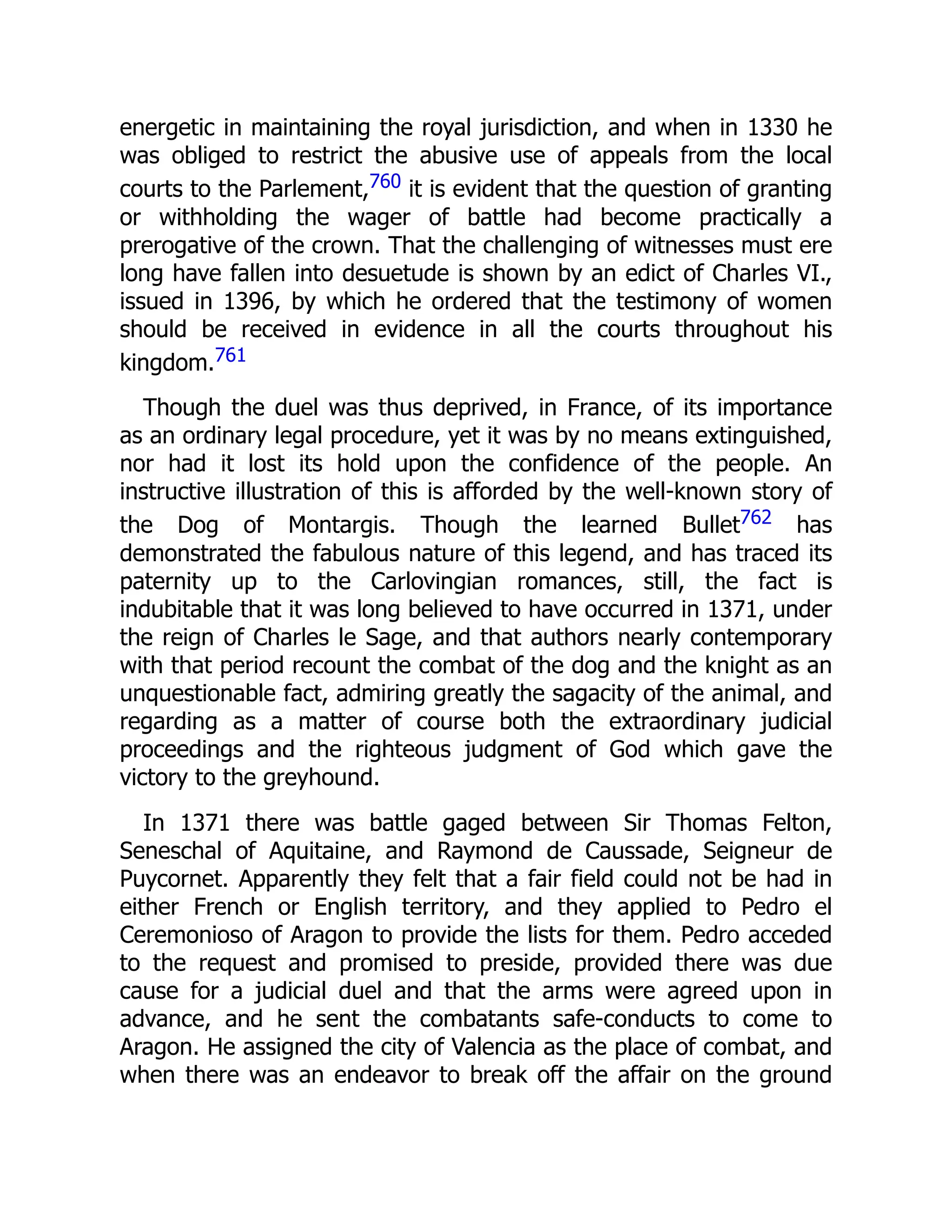 energetic in maintaining the royal jurisdiction, and when in 1330 he
was obliged to restrict the abusive use of appeals from the local
courts to the Parlement,760 it is evident that the question of granting
or withholding the wager of battle had become practically a
prerogative of the crown. That the challenging of witnesses must ere
long have fallen into desuetude is shown by an edict of Charles VI.,
issued in 1396, by which he ordered that the testimony of women
should be received in evidence in all the courts throughout his
kingdom.761
Though the duel was thus deprived, in France, of its importance
as an ordinary legal procedure, yet it was by no means extinguished,
nor had it lost its hold upon the confidence of the people. An
instructive illustration of this is afforded by the well-known story of
the Dog of Montargis. Though the learned Bullet762 has
demonstrated the fabulous nature of this legend, and has traced its
paternity up to the Carlovingian romances, still, the fact is
indubitable that it was long believed to have occurred in 1371, under
the reign of Charles le Sage, and that authors nearly contemporary
with that period recount the combat of the dog and the knight as an
unquestionable fact, admiring greatly the sagacity of the animal, and
regarding as a matter of course both the extraordinary judicial
proceedings and the righteous judgment of God which gave the
victory to the greyhound.
In 1371 there was battle gaged between Sir Thomas Felton,
Seneschal of Aquitaine, and Raymond de Caussade, Seigneur de
Puycornet. Apparently they felt that a fair field could not be had in
either French or English territory, and they applied to Pedro el
Ceremonioso of Aragon to provide the lists for them. Pedro acceded
to the request and promised to preside, provided there was due
cause for a judicial duel and that the arms were agreed upon in
advance, and he sent the combatants safe-conducts to come to
Aragon. He assigned the city of Valencia as the place of combat, and
when there was an endeavor to break off the affair on the ground
 