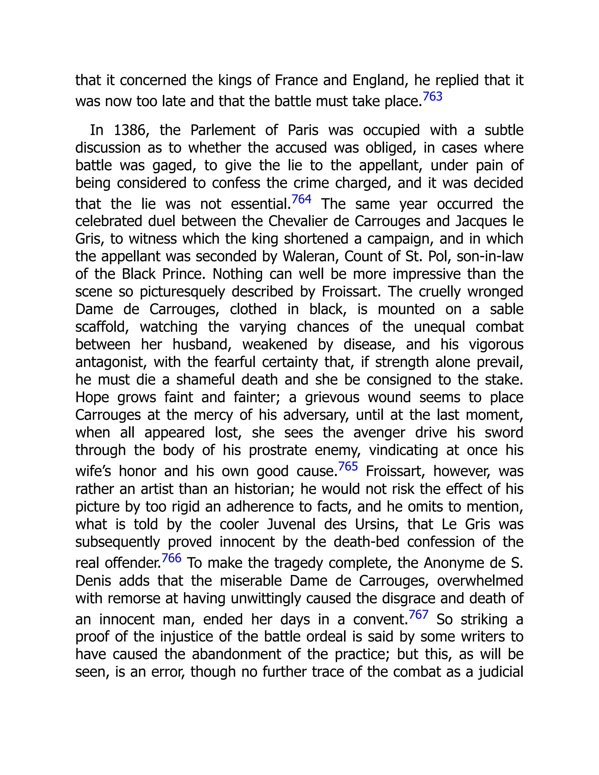 that it concerned the kings of France and England, he replied that it
was now too late and that the battle must take place.763
In 1386, the Parlement of Paris was occupied with a subtle
discussion as to whether the accused was obliged, in cases where
battle was gaged, to give the lie to the appellant, under pain of
being considered to confess the crime charged, and it was decided
that the lie was not essential.764 The same year occurred the
celebrated duel between the Chevalier de Carrouges and Jacques le
Gris, to witness which the king shortened a campaign, and in which
the appellant was seconded by Waleran, Count of St. Pol, son-in-law
of the Black Prince. Nothing can well be more impressive than the
scene so picturesquely described by Froissart. The cruelly wronged
Dame de Carrouges, clothed in black, is mounted on a sable
scaffold, watching the varying chances of the unequal combat
between her husband, weakened by disease, and his vigorous
antagonist, with the fearful certainty that, if strength alone prevail,
he must die a shameful death and she be consigned to the stake.
Hope grows faint and fainter; a grievous wound seems to place
Carrouges at the mercy of his adversary, until at the last moment,
when all appeared lost, she sees the avenger drive his sword
through the body of his prostrate enemy, vindicating at once his
wife’s honor and his own good cause.765 Froissart, however, was
rather an artist than an historian; he would not risk the effect of his
picture by too rigid an adherence to facts, and he omits to mention,
what is told by the cooler Juvenal des Ursins, that Le Gris was
subsequently proved innocent by the death-bed confession of the
real offender.766 To make the tragedy complete, the Anonyme de S.
Denis adds that the miserable Dame de Carrouges, overwhelmed
with remorse at having unwittingly caused the disgrace and death of
an innocent man, ended her days in a convent.767 So striking a
proof of the injustice of the battle ordeal is said by some writers to
have caused the abandonment of the practice; but this, as will be
seen, is an error, though no further trace of the combat as a judicial
 