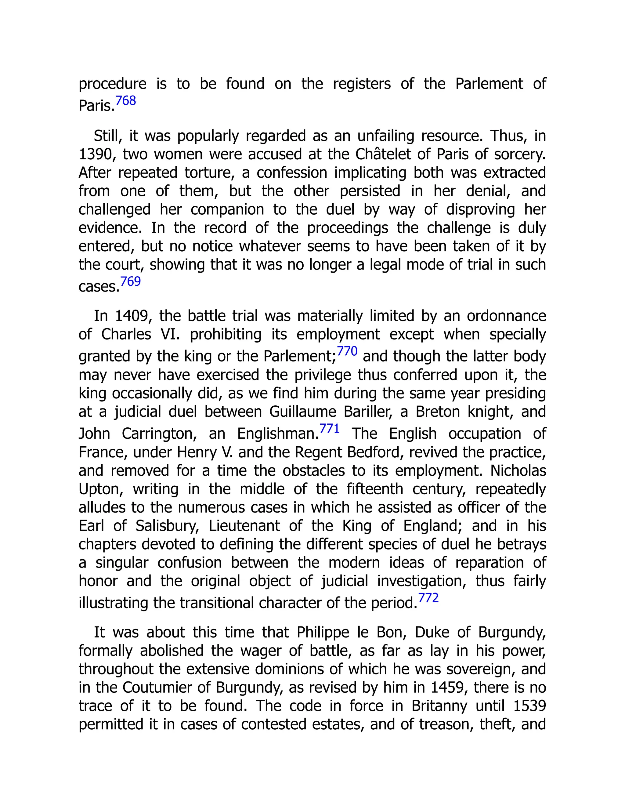 procedure is to be found on the registers of the Parlement of
Paris.768
Still, it was popularly regarded as an unfailing resource. Thus, in
1390, two women were accused at the Châtelet of Paris of sorcery.
After repeated torture, a confession implicating both was extracted
from one of them, but the other persisted in her denial, and
challenged her companion to the duel by way of disproving her
evidence. In the record of the proceedings the challenge is duly
entered, but no notice whatever seems to have been taken of it by
the court, showing that it was no longer a legal mode of trial in such
cases.769
In 1409, the battle trial was materially limited by an ordonnance
of Charles VI. prohibiting its employment except when specially
granted by the king or the Parlement;770 and though the latter body
may never have exercised the privilege thus conferred upon it, the
king occasionally did, as we find him during the same year presiding
at a judicial duel between Guillaume Bariller, a Breton knight, and
John Carrington, an Englishman.771 The English occupation of
France, under Henry V. and the Regent Bedford, revived the practice,
and removed for a time the obstacles to its employment. Nicholas
Upton, writing in the middle of the fifteenth century, repeatedly
alludes to the numerous cases in which he assisted as officer of the
Earl of Salisbury, Lieutenant of the King of England; and in his
chapters devoted to defining the different species of duel he betrays
a singular confusion between the modern ideas of reparation of
honor and the original object of judicial investigation, thus fairly
illustrating the transitional character of the period.772
It was about this time that Philippe le Bon, Duke of Burgundy,
formally abolished the wager of battle, as far as lay in his power,
throughout the extensive dominions of which he was sovereign, and
in the Coutumier of Burgundy, as revised by him in 1459, there is no
trace of it to be found. The code in force in Britanny until 1539
permitted it in cases of contested estates, and of treason, theft, and
 
