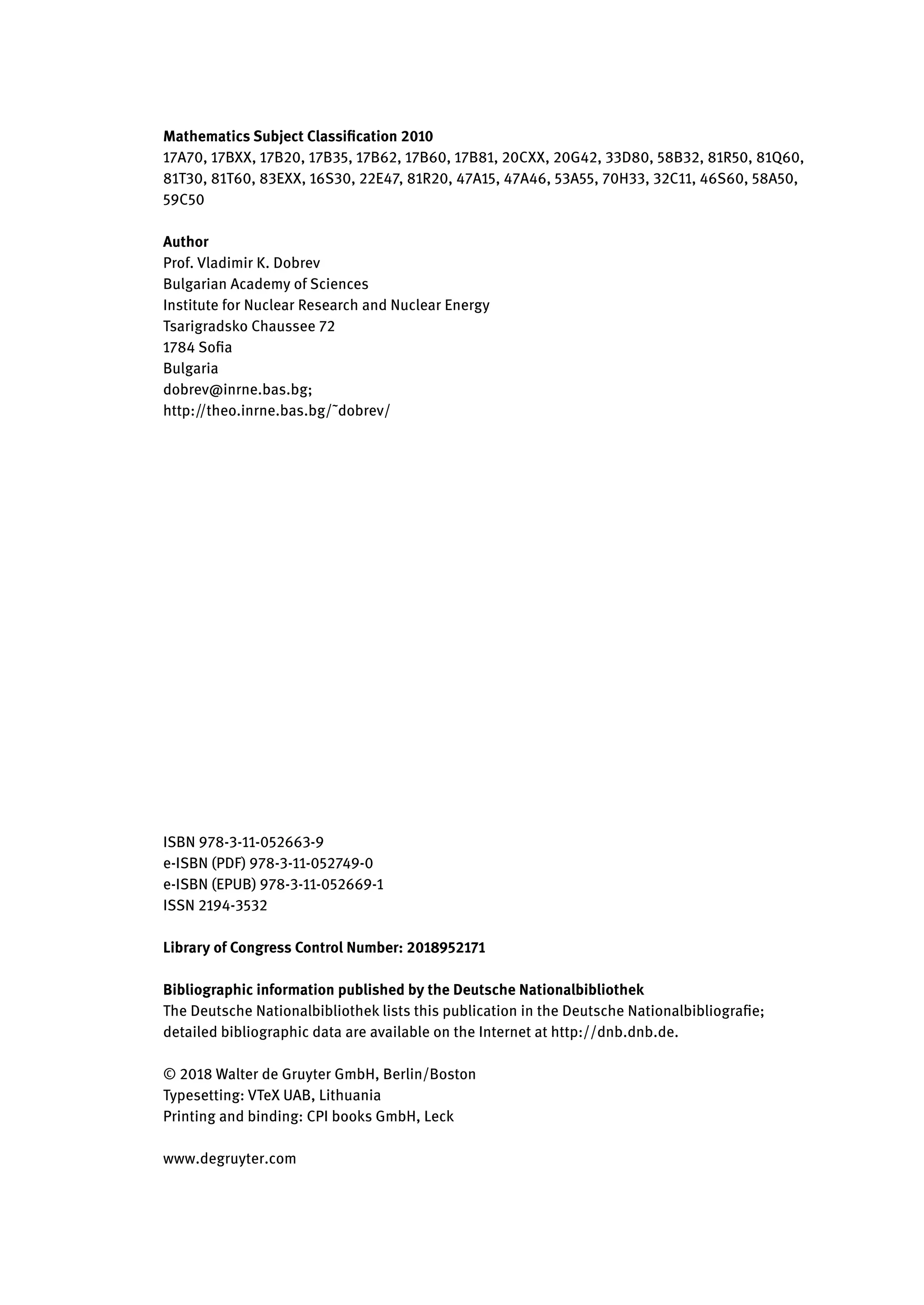 Mathematics Subject Classification 2010
17A70, 17BXX, 17B20, 17B35, 17B62, 17B60, 17B81, 20CXX, 20G42, 33D80, 58B32, 81R50, 81Q60,
81T30, 81T60, 83EXX, 16S30, 22E47, 81R20, 47A15, 47A46, 53A55, 70H33, 32C11, 46S60, 58A50,
59C50
Author
Prof. Vladimir K. Dobrev
Bulgarian Academy of Sciences
Institute for Nuclear Research and Nuclear Energy
Tsarigradsko Chaussee 72
1784 Sofia
Bulgaria
dobrev@inrne.bas.bg;
http://theo.inrne.bas.bg/˜dobrev/
ISBN 978-3-11-052663-9
e-ISBN (PDF) 978-3-11-052749-0
e-ISBN (EPUB) 978-3-11-052669-1
ISSN 2194-3532
Library of Congress Control Number: 2018952171
Bibliographic information published by the Deutsche Nationalbibliothek
The Deutsche Nationalbibliothek lists this publication in the Deutsche Nationalbibliografie;
detailed bibliographic data are available on the Internet at http://dnb.dnb.de.
© 2018 Walter de Gruyter GmbH, Berlin/Boston
Typesetting: VTeX UAB, Lithuania
Printing and binding: CPI books GmbH, Leck
www.degruyter.com
 
