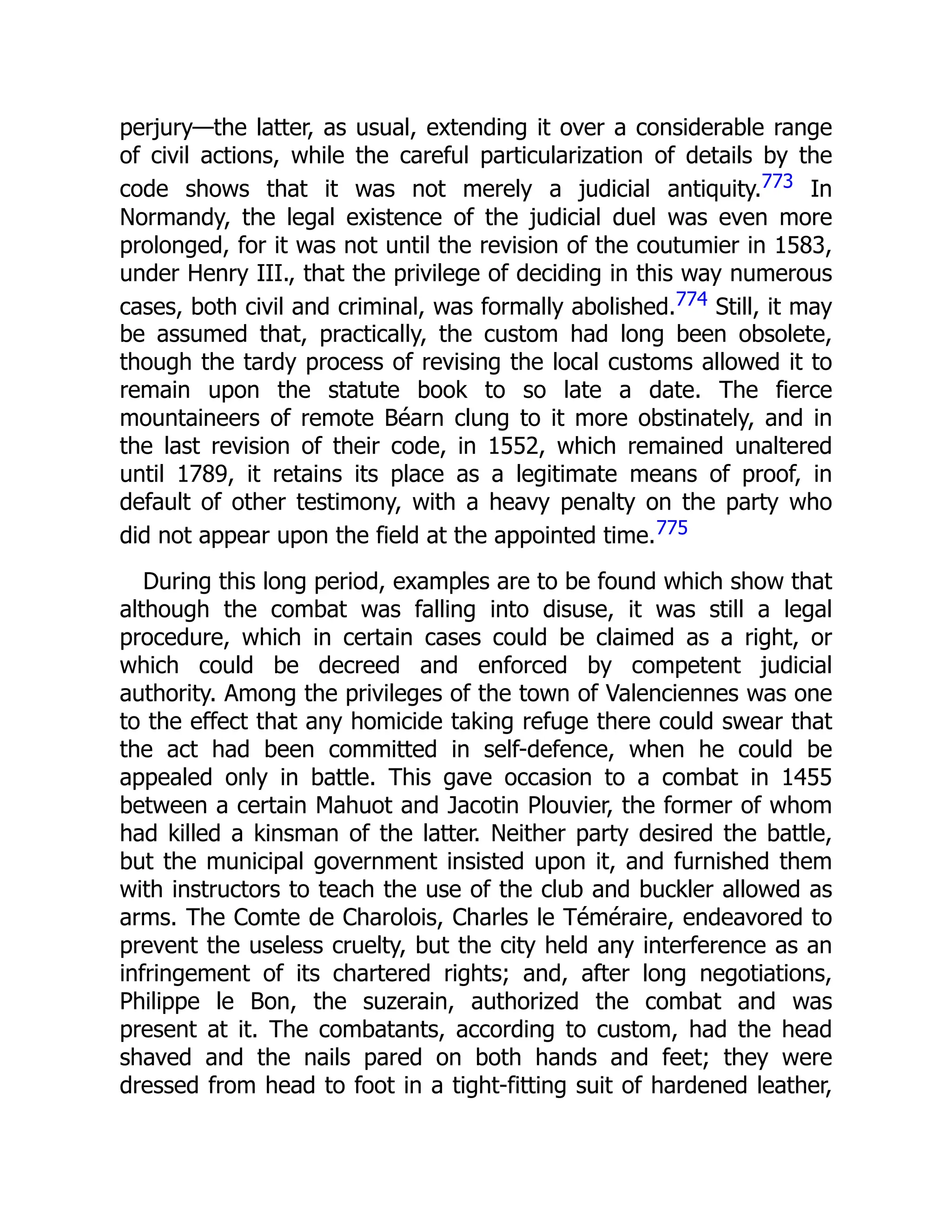 perjury—the latter, as usual, extending it over a considerable range
of civil actions, while the careful particularization of details by the
code shows that it was not merely a judicial antiquity.773 In
Normandy, the legal existence of the judicial duel was even more
prolonged, for it was not until the revision of the coutumier in 1583,
under Henry III., that the privilege of deciding in this way numerous
cases, both civil and criminal, was formally abolished.774 Still, it may
be assumed that, practically, the custom had long been obsolete,
though the tardy process of revising the local customs allowed it to
remain upon the statute book to so late a date. The fierce
mountaineers of remote Béarn clung to it more obstinately, and in
the last revision of their code, in 1552, which remained unaltered
until 1789, it retains its place as a legitimate means of proof, in
default of other testimony, with a heavy penalty on the party who
did not appear upon the field at the appointed time.775
During this long period, examples are to be found which show that
although the combat was falling into disuse, it was still a legal
procedure, which in certain cases could be claimed as a right, or
which could be decreed and enforced by competent judicial
authority. Among the privileges of the town of Valenciennes was one
to the effect that any homicide taking refuge there could swear that
the act had been committed in self-defence, when he could be
appealed only in battle. This gave occasion to a combat in 1455
between a certain Mahuot and Jacotin Plouvier, the former of whom
had killed a kinsman of the latter. Neither party desired the battle,
but the municipal government insisted upon it, and furnished them
with instructors to teach the use of the club and buckler allowed as
arms. The Comte de Charolois, Charles le Téméraire, endeavored to
prevent the useless cruelty, but the city held any interference as an
infringement of its chartered rights; and, after long negotiations,
Philippe le Bon, the suzerain, authorized the combat and was
present at it. The combatants, according to custom, had the head
shaved and the nails pared on both hands and feet; they were
dressed from head to foot in a tight-fitting suit of hardened leather,
 