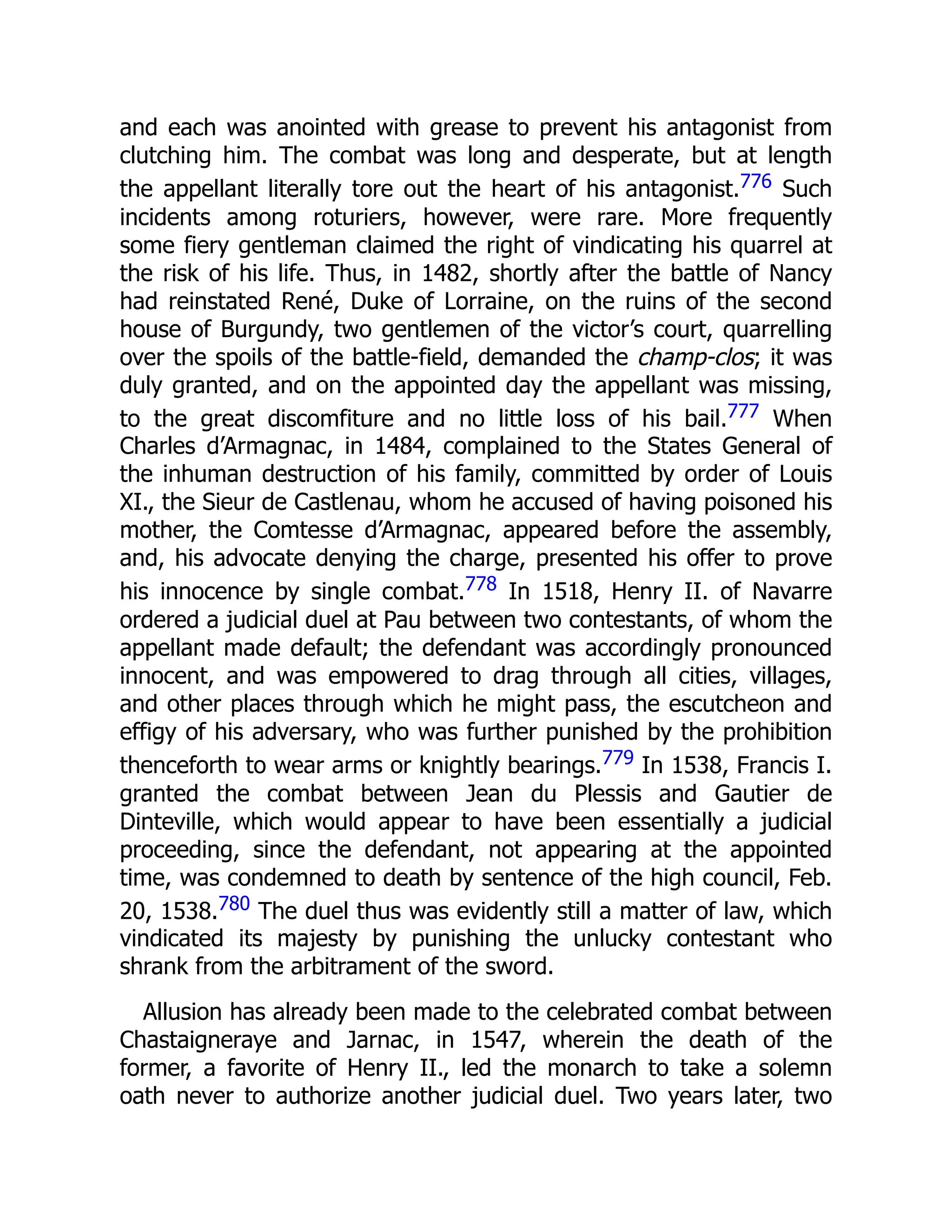 and each was anointed with grease to prevent his antagonist from
clutching him. The combat was long and desperate, but at length
the appellant literally tore out the heart of his antagonist.776 Such
incidents among roturiers, however, were rare. More frequently
some fiery gentleman claimed the right of vindicating his quarrel at
the risk of his life. Thus, in 1482, shortly after the battle of Nancy
had reinstated René, Duke of Lorraine, on the ruins of the second
house of Burgundy, two gentlemen of the victor’s court, quarrelling
over the spoils of the battle-field, demanded the champ-clos; it was
duly granted, and on the appointed day the appellant was missing,
to the great discomfiture and no little loss of his bail.777 When
Charles d’Armagnac, in 1484, complained to the States General of
the inhuman destruction of his family, committed by order of Louis
XI., the Sieur de Castlenau, whom he accused of having poisoned his
mother, the Comtesse d’Armagnac, appeared before the assembly,
and, his advocate denying the charge, presented his offer to prove
his innocence by single combat.778 In 1518, Henry II. of Navarre
ordered a judicial duel at Pau between two contestants, of whom the
appellant made default; the defendant was accordingly pronounced
innocent, and was empowered to drag through all cities, villages,
and other places through which he might pass, the escutcheon and
effigy of his adversary, who was further punished by the prohibition
thenceforth to wear arms or knightly bearings.779 In 1538, Francis I.
granted the combat between Jean du Plessis and Gautier de
Dinteville, which would appear to have been essentially a judicial
proceeding, since the defendant, not appearing at the appointed
time, was condemned to death by sentence of the high council, Feb.
20, 1538.780 The duel thus was evidently still a matter of law, which
vindicated its majesty by punishing the unlucky contestant who
shrank from the arbitrament of the sword.
Allusion has already been made to the celebrated combat between
Chastaigneraye and Jarnac, in 1547, wherein the death of the
former, a favorite of Henry II., led the monarch to take a solemn
oath never to authorize another judicial duel. Two years later, two
 