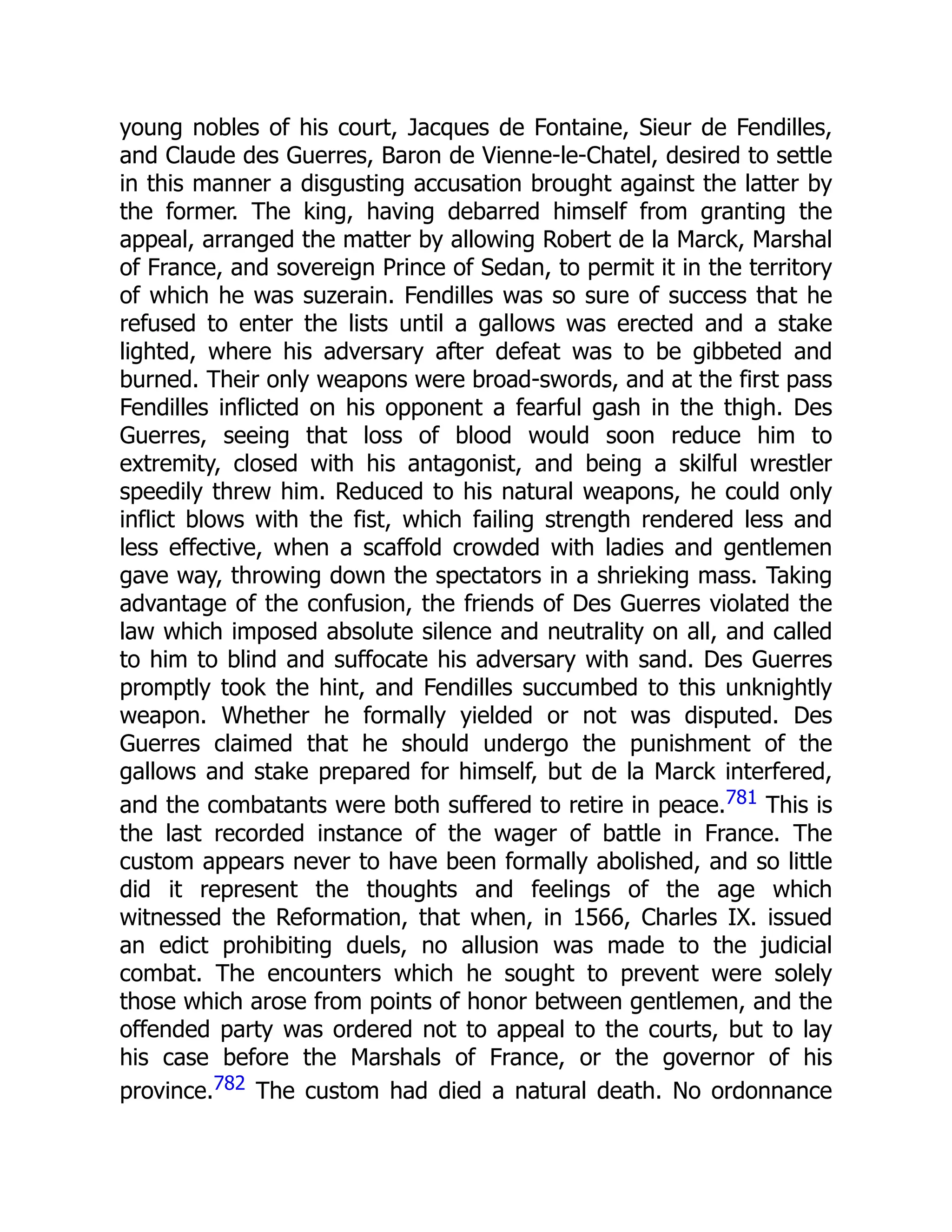 young nobles of his court, Jacques de Fontaine, Sieur de Fendilles,
and Claude des Guerres, Baron de Vienne-le-Chatel, desired to settle
in this manner a disgusting accusation brought against the latter by
the former. The king, having debarred himself from granting the
appeal, arranged the matter by allowing Robert de la Marck, Marshal
of France, and sovereign Prince of Sedan, to permit it in the territory
of which he was suzerain. Fendilles was so sure of success that he
refused to enter the lists until a gallows was erected and a stake
lighted, where his adversary after defeat was to be gibbeted and
burned. Their only weapons were broad-swords, and at the first pass
Fendilles inflicted on his opponent a fearful gash in the thigh. Des
Guerres, seeing that loss of blood would soon reduce him to
extremity, closed with his antagonist, and being a skilful wrestler
speedily threw him. Reduced to his natural weapons, he could only
inflict blows with the fist, which failing strength rendered less and
less effective, when a scaffold crowded with ladies and gentlemen
gave way, throwing down the spectators in a shrieking mass. Taking
advantage of the confusion, the friends of Des Guerres violated the
law which imposed absolute silence and neutrality on all, and called
to him to blind and suffocate his adversary with sand. Des Guerres
promptly took the hint, and Fendilles succumbed to this unknightly
weapon. Whether he formally yielded or not was disputed. Des
Guerres claimed that he should undergo the punishment of the
gallows and stake prepared for himself, but de la Marck interfered,
and the combatants were both suffered to retire in peace.781 This is
the last recorded instance of the wager of battle in France. The
custom appears never to have been formally abolished, and so little
did it represent the thoughts and feelings of the age which
witnessed the Reformation, that when, in 1566, Charles IX. issued
an edict prohibiting duels, no allusion was made to the judicial
combat. The encounters which he sought to prevent were solely
those which arose from points of honor between gentlemen, and the
offended party was ordered not to appeal to the courts, but to lay
his case before the Marshals of France, or the governor of his
province.782 The custom had died a natural death. No ordonnance
 