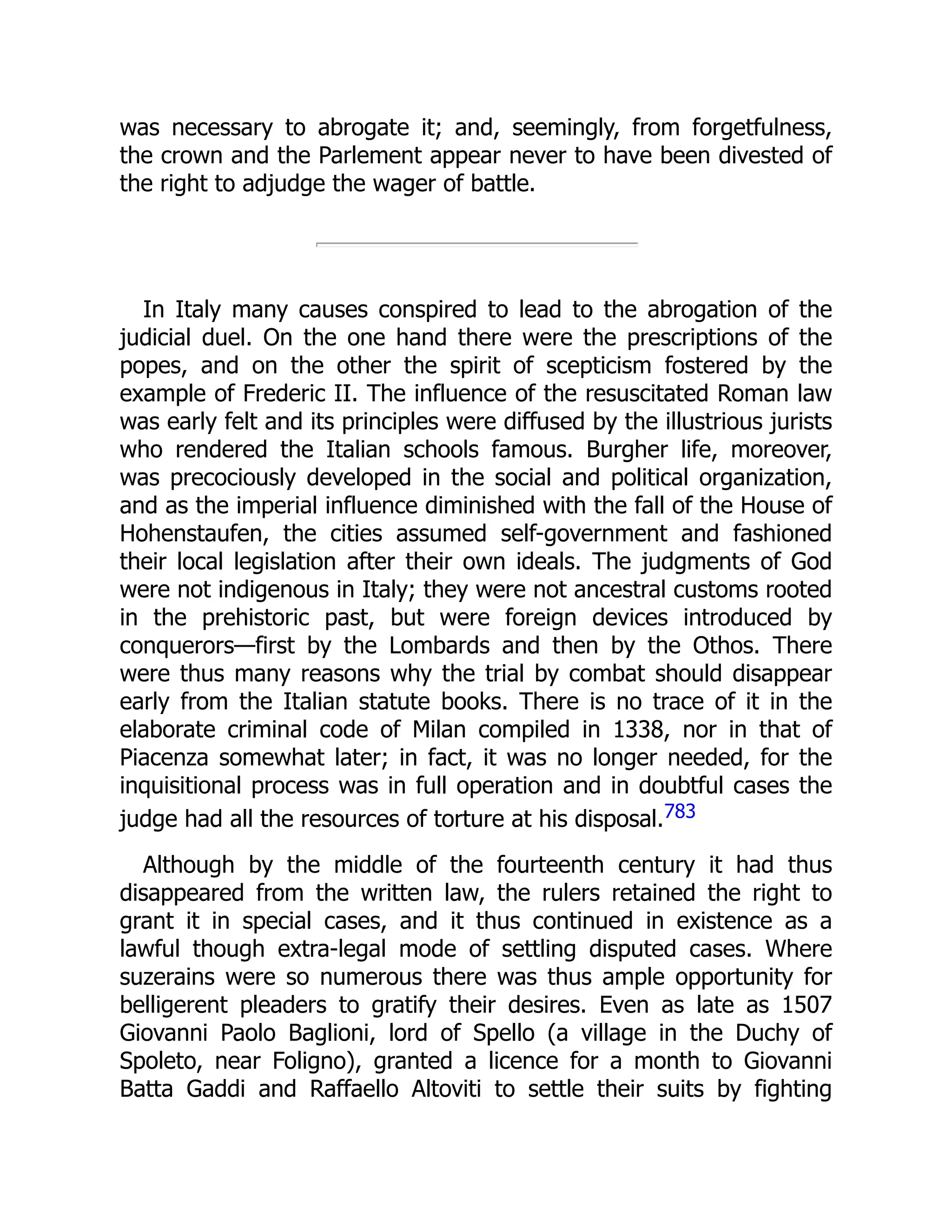 was necessary to abrogate it; and, seemingly, from forgetfulness,
the crown and the Parlement appear never to have been divested of
the right to adjudge the wager of battle.
In Italy many causes conspired to lead to the abrogation of the
judicial duel. On the one hand there were the prescriptions of the
popes, and on the other the spirit of scepticism fostered by the
example of Frederic II. The influence of the resuscitated Roman law
was early felt and its principles were diffused by the illustrious jurists
who rendered the Italian schools famous. Burgher life, moreover,
was precociously developed in the social and political organization,
and as the imperial influence diminished with the fall of the House of
Hohenstaufen, the cities assumed self-government and fashioned
their local legislation after their own ideals. The judgments of God
were not indigenous in Italy; they were not ancestral customs rooted
in the prehistoric past, but were foreign devices introduced by
conquerors—first by the Lombards and then by the Othos. There
were thus many reasons why the trial by combat should disappear
early from the Italian statute books. There is no trace of it in the
elaborate criminal code of Milan compiled in 1338, nor in that of
Piacenza somewhat later; in fact, it was no longer needed, for the
inquisitional process was in full operation and in doubtful cases the
judge had all the resources of torture at his disposal.783
Although by the middle of the fourteenth century it had thus
disappeared from the written law, the rulers retained the right to
grant it in special cases, and it thus continued in existence as a
lawful though extra-legal mode of settling disputed cases. Where
suzerains were so numerous there was thus ample opportunity for
belligerent pleaders to gratify their desires. Even as late as 1507
Giovanni Paolo Baglioni, lord of Spello (a village in the Duchy of
Spoleto, near Foligno), granted a licence for a month to Giovanni
Batta Gaddi and Raffaello Altoviti to settle their suits by fighting
 