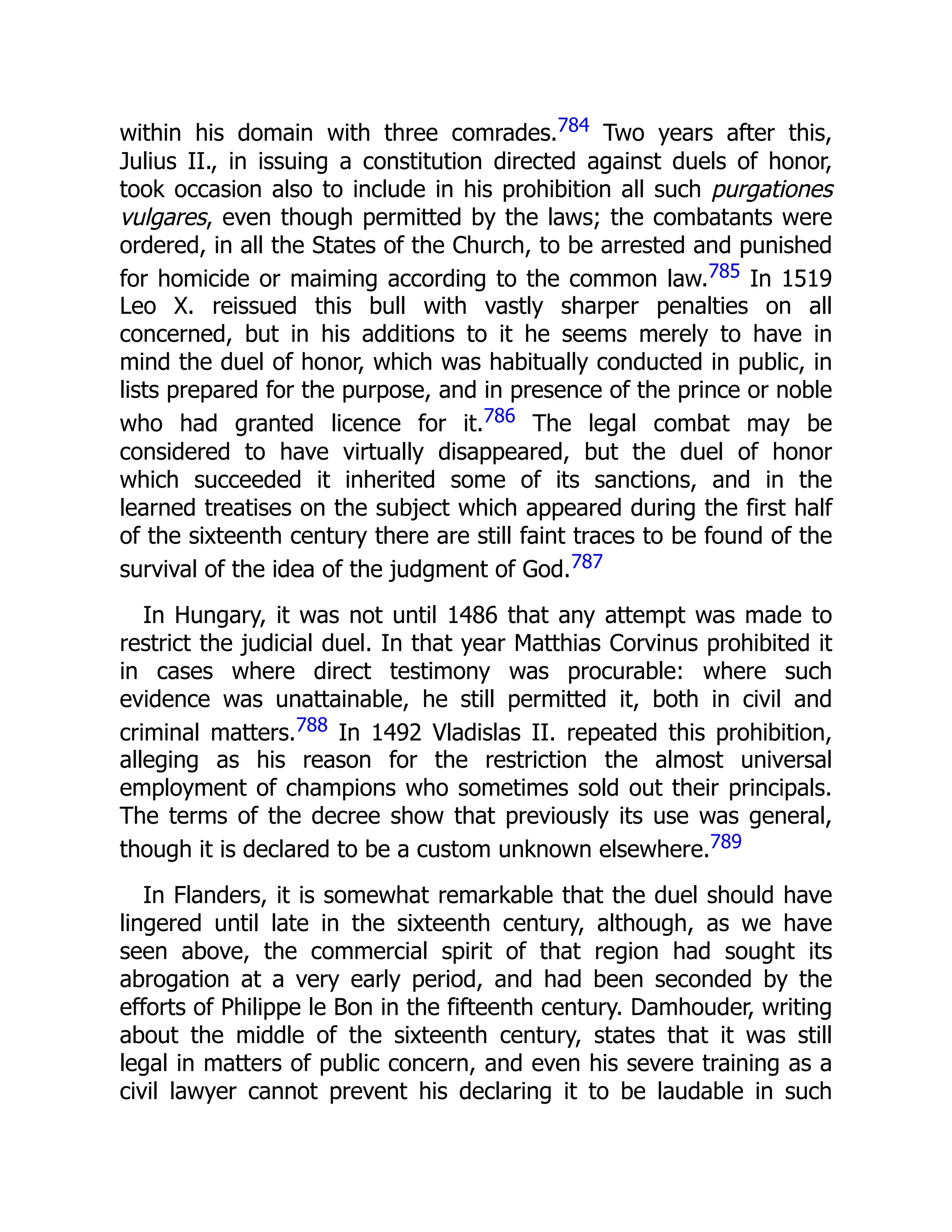 within his domain with three comrades.784 Two years after this,
Julius II., in issuing a constitution directed against duels of honor,
took occasion also to include in his prohibition all such purgationes
vulgares, even though permitted by the laws; the combatants were
ordered, in all the States of the Church, to be arrested and punished
for homicide or maiming according to the common law.785 In 1519
Leo X. reissued this bull with vastly sharper penalties on all
concerned, but in his additions to it he seems merely to have in
mind the duel of honor, which was habitually conducted in public, in
lists prepared for the purpose, and in presence of the prince or noble
who had granted licence for it.786 The legal combat may be
considered to have virtually disappeared, but the duel of honor
which succeeded it inherited some of its sanctions, and in the
learned treatises on the subject which appeared during the first half
of the sixteenth century there are still faint traces to be found of the
survival of the idea of the judgment of God.787
In Hungary, it was not until 1486 that any attempt was made to
restrict the judicial duel. In that year Matthias Corvinus prohibited it
in cases where direct testimony was procurable: where such
evidence was unattainable, he still permitted it, both in civil and
criminal matters.788 In 1492 Vladislas II. repeated this prohibition,
alleging as his reason for the restriction the almost universal
employment of champions who sometimes sold out their principals.
The terms of the decree show that previously its use was general,
though it is declared to be a custom unknown elsewhere.789
In Flanders, it is somewhat remarkable that the duel should have
lingered until late in the sixteenth century, although, as we have
seen above, the commercial spirit of that region had sought its
abrogation at a very early period, and had been seconded by the
efforts of Philippe le Bon in the fifteenth century. Damhouder, writing
about the middle of the sixteenth century, states that it was still
legal in matters of public concern, and even his severe training as a
civil lawyer cannot prevent his declaring it to be laudable in such
 