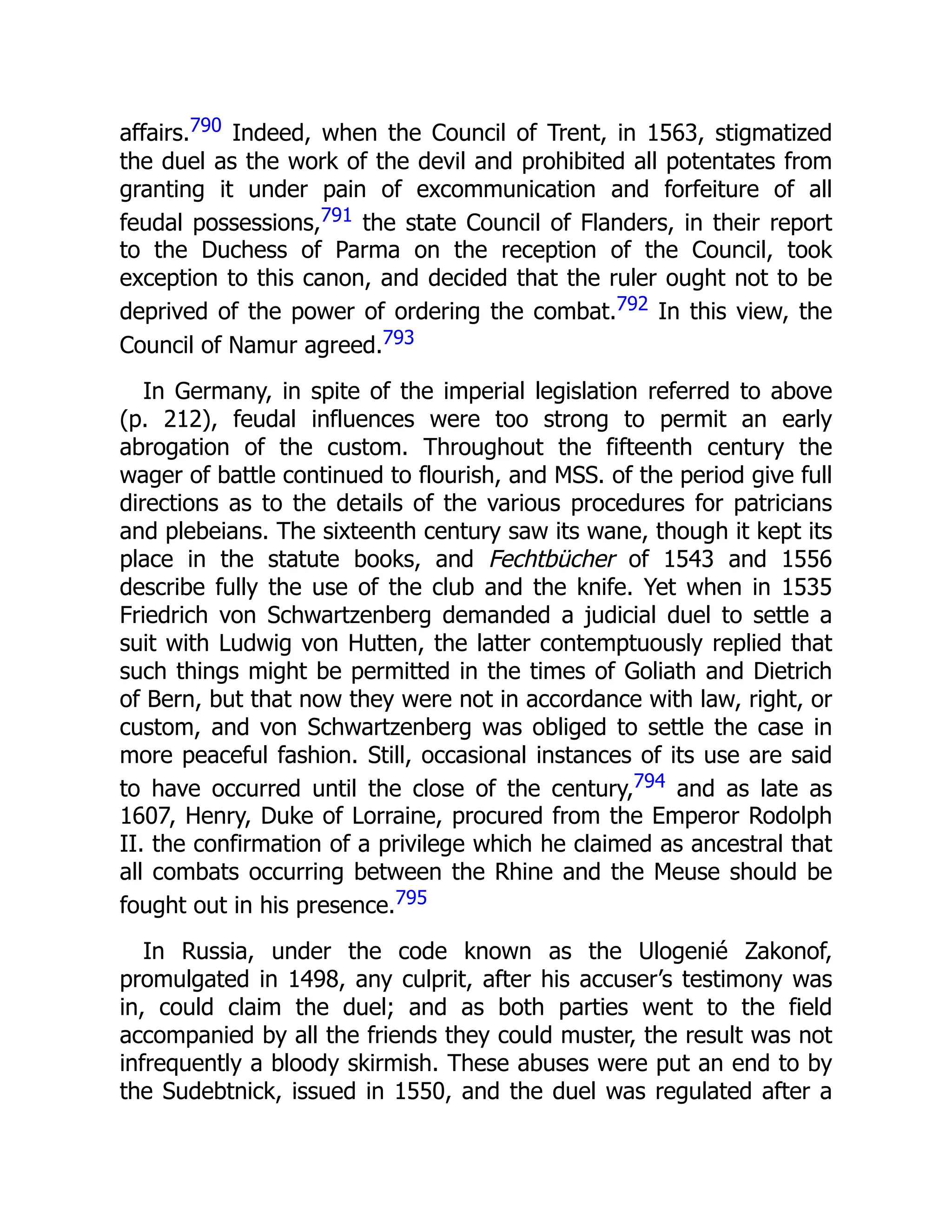 affairs.790 Indeed, when the Council of Trent, in 1563, stigmatized
the duel as the work of the devil and prohibited all potentates from
granting it under pain of excommunication and forfeiture of all
feudal possessions,791 the state Council of Flanders, in their report
to the Duchess of Parma on the reception of the Council, took
exception to this canon, and decided that the ruler ought not to be
deprived of the power of ordering the combat.792 In this view, the
Council of Namur agreed.793
In Germany, in spite of the imperial legislation referred to above
(p. 212), feudal influences were too strong to permit an early
abrogation of the custom. Throughout the fifteenth century the
wager of battle continued to flourish, and MSS. of the period give full
directions as to the details of the various procedures for patricians
and plebeians. The sixteenth century saw its wane, though it kept its
place in the statute books, and Fechtbücher of 1543 and 1556
describe fully the use of the club and the knife. Yet when in 1535
Friedrich von Schwartzenberg demanded a judicial duel to settle a
suit with Ludwig von Hutten, the latter contemptuously replied that
such things might be permitted in the times of Goliath and Dietrich
of Bern, but that now they were not in accordance with law, right, or
custom, and von Schwartzenberg was obliged to settle the case in
more peaceful fashion. Still, occasional instances of its use are said
to have occurred until the close of the century,794 and as late as
1607, Henry, Duke of Lorraine, procured from the Emperor Rodolph
II. the confirmation of a privilege which he claimed as ancestral that
all combats occurring between the Rhine and the Meuse should be
fought out in his presence.795
In Russia, under the code known as the Ulogenié Zakonof,
promulgated in 1498, any culprit, after his accuser’s testimony was
in, could claim the duel; and as both parties went to the field
accompanied by all the friends they could muster, the result was not
infrequently a bloody skirmish. These abuses were put an end to by
the Sudebtnick, issued in 1550, and the duel was regulated after a
 
