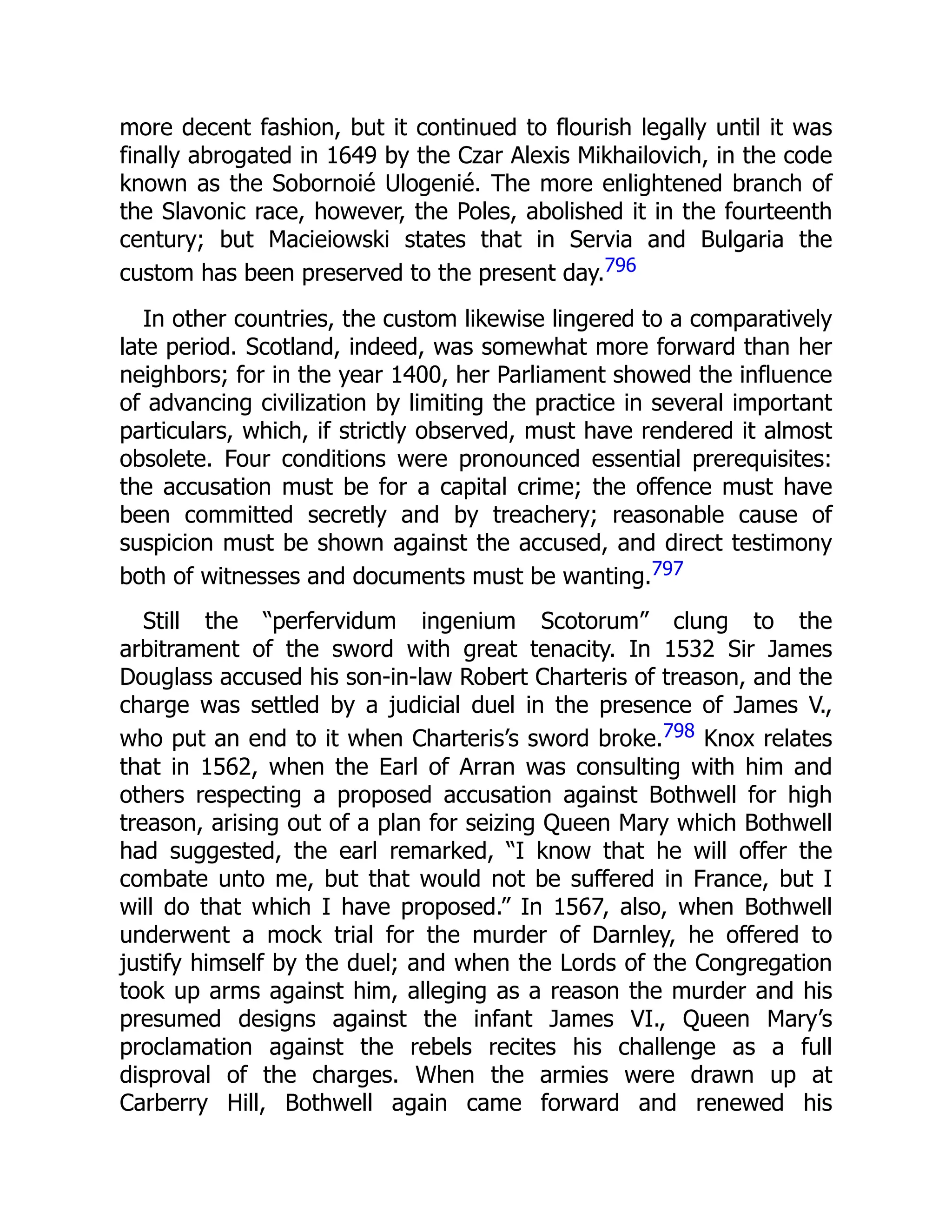 more decent fashion, but it continued to flourish legally until it was
finally abrogated in 1649 by the Czar Alexis Mikhailovich, in the code
known as the Sobornoié Ulogenié. The more enlightened branch of
the Slavonic race, however, the Poles, abolished it in the fourteenth
century; but Macieiowski states that in Servia and Bulgaria the
custom has been preserved to the present day.796
In other countries, the custom likewise lingered to a comparatively
late period. Scotland, indeed, was somewhat more forward than her
neighbors; for in the year 1400, her Parliament showed the influence
of advancing civilization by limiting the practice in several important
particulars, which, if strictly observed, must have rendered it almost
obsolete. Four conditions were pronounced essential prerequisites:
the accusation must be for a capital crime; the offence must have
been committed secretly and by treachery; reasonable cause of
suspicion must be shown against the accused, and direct testimony
both of witnesses and documents must be wanting.797
Still the “perfervidum ingenium Scotorum” clung to the
arbitrament of the sword with great tenacity. In 1532 Sir James
Douglass accused his son-in-law Robert Charteris of treason, and the
charge was settled by a judicial duel in the presence of James V.,
who put an end to it when Charteris’s sword broke.798 Knox relates
that in 1562, when the Earl of Arran was consulting with him and
others respecting a proposed accusation against Bothwell for high
treason, arising out of a plan for seizing Queen Mary which Bothwell
had suggested, the earl remarked, “I know that he will offer the
combate unto me, but that would not be suffered in France, but I
will do that which I have proposed.” In 1567, also, when Bothwell
underwent a mock trial for the murder of Darnley, he offered to
justify himself by the duel; and when the Lords of the Congregation
took up arms against him, alleging as a reason the murder and his
presumed designs against the infant James VI., Queen Mary’s
proclamation against the rebels recites his challenge as a full
disproval of the charges. When the armies were drawn up at
Carberry Hill, Bothwell again came forward and renewed his
 