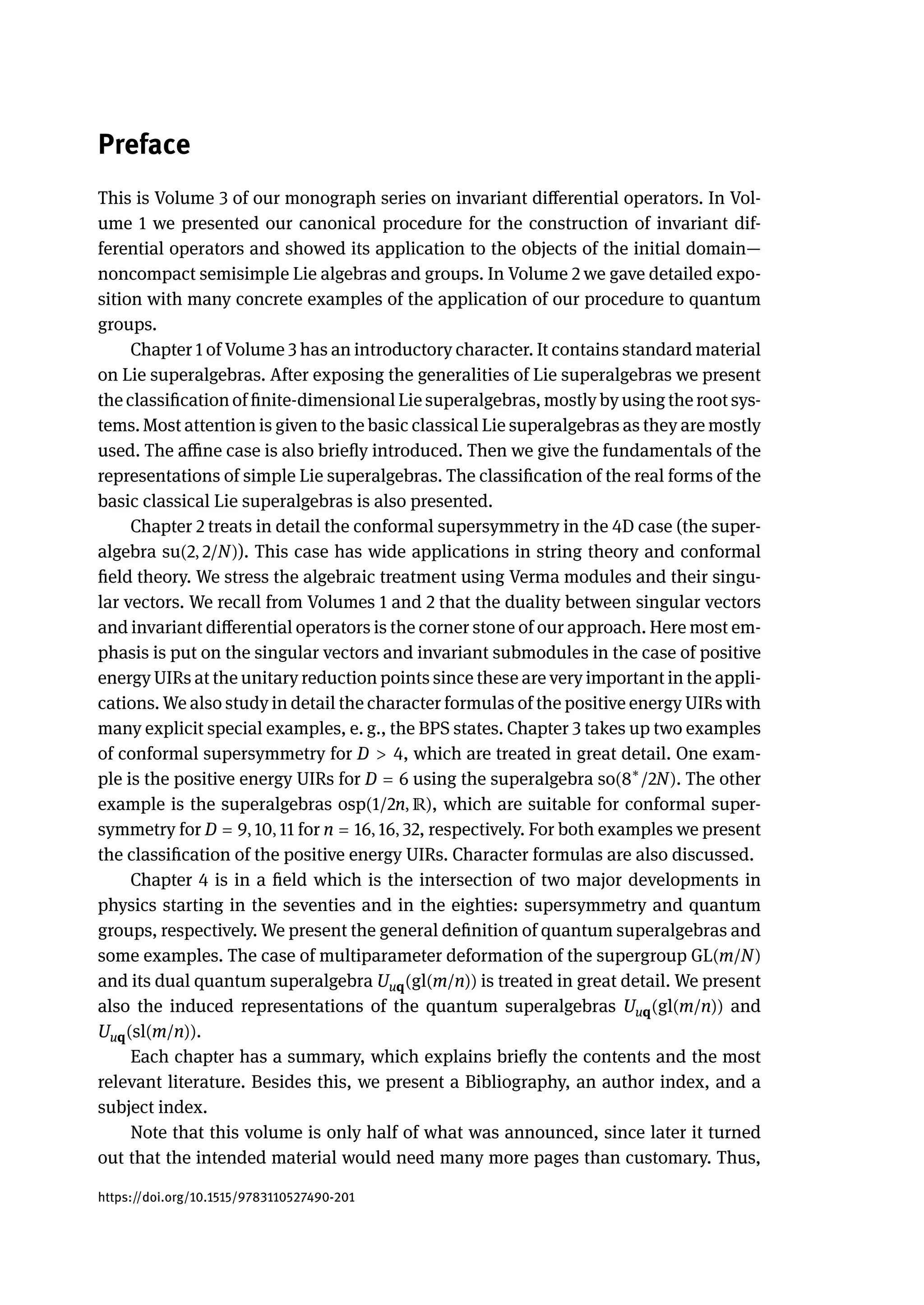 Preface
This is Volume 3 of our monograph series on invariant differential operators. In Vol-
ume 1 we presented our canonical procedure for the construction of invariant dif-
ferential operators and showed its application to the objects of the initial domain—
noncompact semisimple Lie algebras and groups. In Volume 2 we gave detailed expo-
sition with many concrete examples of the application of our procedure to quantum
groups.
Chapter 1 of Volume 3 has an introductory character. It contains standard material
on Lie superalgebras. After exposing the generalities of Lie superalgebras we present
the classification of finite-dimensional Lie superalgebras, mostly by using the root sys-
tems. Most attention is given to the basic classical Lie superalgebras as they are mostly
used. The affine case is also briefly introduced. Then we give the fundamentals of the
representations of simple Lie superalgebras. The classification of the real forms of the
basic classical Lie superalgebras is also presented.
Chapter 2 treats in detail the conformal supersymmetry in the 4D case (the super-
algebra su(2, 2/N)). This case has wide applications in string theory and conformal
field theory. We stress the algebraic treatment using Verma modules and their singu-
lar vectors. We recall from Volumes 1 and 2 that the duality between singular vectors
and invariant differential operators is the corner stone of our approach. Here most em-
phasis is put on the singular vectors and invariant submodules in the case of positive
energy UIRs at the unitary reduction points since these are very important in the appli-
cations. We also study in detail the character formulas of the positive energy UIRs with
many explicit special examples, e. g., the BPS states. Chapter 3 takes up two examples
of conformal supersymmetry for D > 4, which are treated in great detail. One exam-
ple is the positive energy UIRs for D = 6 using the superalgebra so(8∗
/2N). The other
example is the superalgebras osp(1/2n, ℝ), which are suitable for conformal super-
symmetry for D = 9, 10, 11 for n = 16, 16, 32, respectively. For both examples we present
the classification of the positive energy UIRs. Character formulas are also discussed.
Chapter 4 is in a field which is the intersection of two major developments in
physics starting in the seventies and in the eighties: supersymmetry and quantum
groups, respectively. We present the general definition of quantum superalgebras and
some examples. The case of multiparameter deformation of the supergroup GL(m/N)
and its dual quantum superalgebra Uuq(gl(m/n)) is treated in great detail. We present
also the induced representations of the quantum superalgebras Uuq(gl(m/n)) and
Uuq(sl(m/n)).
Each chapter has a summary, which explains briefly the contents and the most
relevant literature. Besides this, we present a Bibliography, an author index, and a
subject index.
Note that this volume is only half of what was announced, since later it turned
out that the intended material would need many more pages than customary. Thus,
https://doi.org/10.1515/9783110527490-201
 