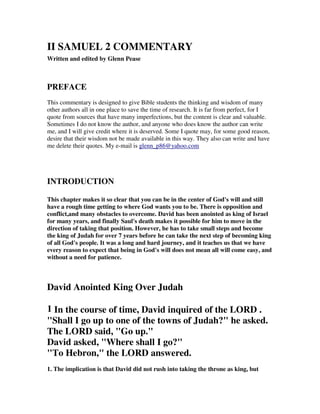 II SAMUEL 2 COMMENTARY 
Written and edited by Glenn Pease 
PREFACE 
This commentary is designed to give Bible students the thinking and wisdom of many 
other authors all in one place to save the time of research. It is far from perfect, for I 
quote from sources that have many imperfections, but the content is clear and valuable. 
Sometimes I do not know the author, and anyone who does know the author can write 
me, and I will give credit where it is deserved. Some I quote may, for some good reason, 
desire that their wisdom not be made available in this way. They also can write and have 
me delete their quotes. My e-mail is glenn_p86@yahoo.com 
INTRODUCTION 
This chapter makes it so clear that you can be in the center of God's will and still 
have a rough time getting to where God wants you to be. There is opposition and 
conflict,and many obstacles to overcome. David has been anointed as king of Israel 
for many years, and finally Saul's death makes it possible for him to move in the 
direction of taking that position. However, he has to take small steps and become 
the king of Judah for over 7 years before he can take the next step of becoming king 
of all God's people. It was a long and hard journey, and it teaches us that we have 
every reason to expect that being in God's will does not mean all will come easy, and 
without a need for patience. 
David Anointed King Over Judah 
1 In the course of time, David inquired of the LORD . 
"Shall I go up to one of the towns of Judah?" he asked. 
The LORD said, "Go up." 
David asked, "Where shall I go?" 
"To Hebron," the LORD answered. 
1. The implication is that David did not rush into taking the throne as king, but 
 