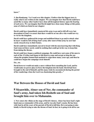 know.” 
3. Jim Bomkamp, “As I read over this chapter, I believe that the biggest story is 
really what is not written in the chapter. We can imagine how that David could have 
acted like so many other leaders have done all throughout history upon the hearing 
of such news. We can imagine that David might have done many things at this point, 
none of which are listed in our chapter: 
David could have immediately mustered his army to go and to kill off every last 
descendant of Saul’s to assure that there would be no one alive who would now try 
to vie for the kingdom. 
David could have gathered his troops and mobilized them to go and to attack what 
he knew would be left of King Saul’s army after most of that army by now had 
surely strayed away to their homes. 
David could have immediately moved to Israel with his men knowing that with King 
Saul removed there surely could be nothing that could get in his way to keep him 
from taking the throne. 
David could have begun a political campaign. He could have sent some of his men to 
each of the 12 tribes and begun to bid them to come and accept as king the one 
whom the prophet Samuel had anointed to reign those many years ago, and then he 
could have begun the campaign circle himself. 
Etc., etc. 
David however would not make a move without first consulting the Lord, and he 
would make no power plays to force the kingdom into his hand. David had been 
brought to the end of himself, and his many trials he encountered during the period 
of his wanderings when the Lord was chastening him greatly...” 
War Between the Houses of David and Saul 
8 Meanwhile, Abner son of Ner, the commander of 
Saul's army, had taken Ish-Bosheth son of Saul and 
brought him over to Mahanaim. 
1. Now enters the villain on the stage of David's history. Abner has been Saul's right 
hand man as commander of his army, and he was also Saul's cousin. He has been 
with Saul in all the years of his pursuit of David to kill him. He is not going to take 
kindly to David trying to take the throne of Saul. In fact, he is going to do all he can 
 