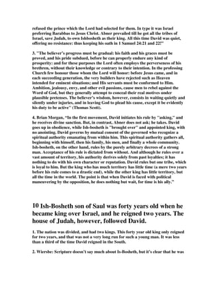 refused the prince which the Lord had selected for them. In type it was Israel 
preferring Barabbas to Jesus Christ. Abner prevailed till he got all the tribes of 
Israel, save Judah, to own Ishbosheth as their king. All this time David was quiet, 
offering no resistance: thus keeping his oath in 1 Samuel 24:21 and 22!” 
3. The believer’s progress must be gradual: his faith and his graces must be 
proved, and his pride subdued, before he can properly endure any kind of 
prosperity: and for these purposes the Lord often employs the perverseness of his 
brethren, without their knowledge or contrary to their intention. In the professing 
Church few honour those whom the Lord will honor: before Jesus came, and in 
each succeeding generation, the very builders have rejected such as Heaven 
intended for eminent situations; and His servants must be conformed to Him. 
Ambition, jealousy, envy, and other evil passions, cause men to rebel against the 
Word of God, but they generally attempt to conceal their real motives under 
plausible pretenses. The believer’s wisdom, however, consists in waiting quietly and 
silently under injuries, and in leaving God to plead his cause, except it be evidently 
his duty to be active (Thomas Scott). 
4. Brian Morgan, “In the first movement, David initiates his rule by asking, and 
he receives divine sanction. But, in contrast, Abner does not ask; he takes. David 
goes up in obedience, while Ish-bosheth is brought over and appointed king, with 
no anointing. David governs by mutual consent of the governed who recognize a 
spiritual authority emanating from within him. This spiritual authority gathers all, 
beginning with himself, then his family, his men, and finally a whole community. 
Ish-bosheth, on the other hand, rules by the purely arbitrary decrees of a strong 
man. Acceptance of his rule is dictated from without. And although he rules over a 
vast amount of territory, his authority derives solely from past loyalties; it has 
nothing to do with his own character or reputation. David rules but one tribe, which 
is loyal to him. But the king who has much territory has little time (a mere two years 
before his rule comes to a drastic end), while the other king has little territory, but 
all the time in the world. The point is that when David is faced with political 
maneuvering by the opposition, he does nothing but wait, for time is his ally.” 
10 Ish-Bosheth son of Saul was forty years old when he 
became king over Israel, and he reigned two years. The 
house of Judah, however, followed David. 
1. The nation was divided, and had two kings. This forty year old king only reigned 
for two years, and that was not a very long run for such a young man. It was less 
than a third of the time David reigned in the South. 
2. Wiersbe: Scripture doesn’t say much about Is-Bosheth, but it’s clear that he was 
 