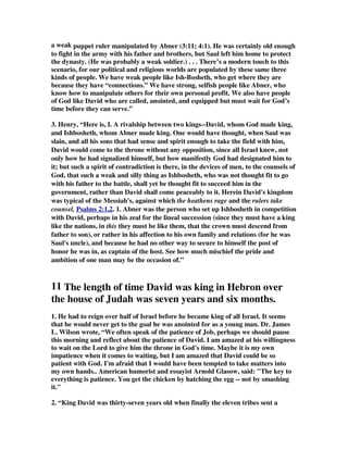 a weak puppet ruler manipulated by Abner (3:11; 4:1). He was certainly old enough 
to fight in the army with his father and brothers, but Saul left him home to protect 
the dynasty. (He was probably a weak soldier.) . . . There’s a modern touch to this 
scenario, for our political and religious worlds are populated by these same three 
kinds of people. We have weak people like Ish-Bosheth, who get where they are 
because they have “connections.” We have strong, selfish people like Abner, who 
know how to manipulate others for their own personal profit. We also have people 
of God like David who are called, anointed, and equipped but must wait for God’s 
time before they can serve.” 
3. Henry, “Here is, I. A rivalship between two kings--David, whom God made king, 
and Ishbosheth, whom Abner made king. One would have thought, when Saul was 
slain, and all his sons that had sense and spirit enough to take the field with him, 
David would come to the throne without any opposition, since all Israel knew, not 
only how he had signalized himself, but how manifestly God had designated him to 
it; but such a spirit of contradiction is there, in the devices of men, to the counsels of 
God, that such a weak and silly thing as Ishbosheth, who was not thought fit to go 
with his father to the battle, shall yet be thought fit to succeed him in the 
government, rather than David shall come peaceably to it. Herein David's kingdom 
was typical of the Messiah's, against which the heathens rage and the rulers take 
counsel, Psalms 2:1,2. 1. Abner was the person who set up Ishbosheth in competition 
with David, perhaps in his zeal for the lineal succession (since they must have a king 
like the nations, in this they must be like them, that the crown must descend from 
father to son), or rather in his affection to his own family and relations (for he was 
Saul's uncle), and because he had no other way to secure to himself the post of 
honor he was in, as captain of the host. See how much mischief the pride and 
ambition of one man may be the occasion of.” 
11 The length of time David was king in Hebron over 
the house of Judah was seven years and six months. 
1. He had to reign over half of Israel before he became king of all Israel. It seems 
that he would never get to the goal he was anointed for as a young man. Dr. James 
L. Wilson wrote, “We often speak of the patience of Job, perhaps we should pause 
this morning and reflect about the patience of David. I am amazed at his willingness 
to wait on the Lord to give him the throne in God's time. Maybe it is my own 
impatience when it comes to waiting, but I am amazed that David could be so 
patient with God. I'm afraid that I would have been tempted to take matters into 
my own hands.. American humorist and essayist Arnold Glasow, said: The key to 
everything is patience. You get the chicken by hatching the egg -- not by smashing 
it. 
2. “King David was thirty-seven years old when finally the eleven tribes sent a 
 
