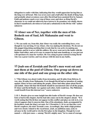 delegation to confer with him, indicating that they would appreciate having him as 
the king over all Israel. This was seven years and a half after the death of King Saul, 
and probably about seventeen years after David had been anointed first by Samuel. 
Faith and patience mark every step of those years and show us King David's 
character as we could not otherwise have known it. Its grandeur was chiefly shown 
in that it manifested a devotion to God and a submission to the Divine will.” author 
unknown 
12 Abner son of Ner, together with the men of Ish- 
Bosheth son of Saul, left Mahanaim and went to 
Gibeon. 
1. We can easily see, from this, that Abner was really the controlling force, even 
though he was not king. It was Abner, who was making the decisions. We do not see 
this puppet king doing anything that reveals that he was active in making any 
decisions, and he is never with his soldiers. He never went out to the battle with his 
father Saul either, and so it is easy to suspect he had some handicap, or was just not 
a fit specimen of a man for warfare. He was a king in great contrast to king David 
who was a great warrior, and was always with his men in any battle.. 
13 Joab son of Zeruiah and David's men went out and 
met them at the pool of Gibeon. One group sat down on 
one side of the pool and one group on the other side. 
1. “This Gibeon was about 6 miles from Jerusalem, and 26 miles from Hebron. It 
was, also, 26 miles from Mahanaim. Even though David had no intention of coming 
against Abner in force and taking the people, Abner had other plans about David 
and Judah. Abner felt that Ish-bosheth should be uncontested ruler of all the people. 
If Abner and David finally war against each other, both would lose. The Philistines 
would benefit from this internal war.” source unknown 
2. H. L. Rossier gives us some insight into this leader of David's troops: He does not 
look so bad in this chapter, but his bad side comes out in the chapters ahead. “It is 
worth noting that David does not appear in this conflict and plays no role in it, even 
when it appears that it concerns him. One of his attendants, Joab, accompanied by 
his brothers, leads the king's servants. In 1 Chronicles 2: 16 we see that they were 
David's nephews, his sister Zeruiah's sons. Accordingly, they held a high position 
and were closely related to the royal house. Joab, an ambitious man, seeks to 
advance in the world and to win the first place in the kingdom. Though he is not 
named — with just cause — among “David's mighty men,” he is a man of courage. 
 