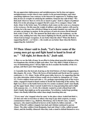 He can appreciate righteousness and unrighteousness, but he does not oppose 
unrighteousness except when it runs counter to his personal designs; and when 
something righteous runs contrary to his interests he suppresses it. Nothing stops 
him; he has no scruples in satisfying his ambition. Someone has said of him: “We 
find Joab wherever there is evil to do or much to gain.” Joab is a figure of political 
flesh. It is to his advantage to support David's cause. If we compare Abner with 
Joab, Abner is the better man. Nevertheless Joab comes on the scene as a champion 
of the testimony. On this man the weight of military and other matters will soon be 
resting; he is the man who will direct things in an under-handed way and who will 
set many an intrigue in motion. In the presence of such cleverness David himself 
feels weak (2 Sam. 3: 39). The moment the flesh takes over the testimony, see the 
result: ruin, nothing but ruin. One man is fighting for David, and the other for one 
whom God no longer recognizes. Is one better than the other? When the flesh is 
supporting David — or Christ — the results are no better than when the flesh is 
supporting the Antichrist.” 
14 Then Abner said to Joab, Let's have some of the 
young men get up and fight hand to hand in front of 
us. All right, let them do it, Joab said. 
1. Here we see the folly of man. In an effort to bring about peaceful relations of the 
two kingdoms they decide to fight each other. Now why didn't I think of that as a 
way of maintaining peace? All any fight can do is escalate the hostility of the two 
groups, and that is just what happens here. 
2. Constable does the best job of giving us the brief history of what is happening in 
this chapter. He wrote, “There the forces of Ish-bosheth and David met for a peace 
conference (v. 13). Abner broke off the peace talks, however, by suggesting that the 
two sides determine which of them would win in a battle by champions (cf. 1 Sam. 
17). Twelve soldiers from each side (v. 15), perhaps representing each of the twelve 
tribes, engaged in hand-to-hand combat to decide the leadership of the nation. The 
fight was a draw so the battle between the two armies escalated. Joab's men finally 
got the upper hand. Abner warned Asahel twice to stop pursuing him and to fight 
with someone else . (vv. 21-22). He evidently wanted to avoid a blood feud with 
Joab's family that might go on for generations. Nevertheless Asahel kept pushing 
Abner who finally killed him rather than simply knocking him out. 
'Every man' who 'stopped when he came' to the place where Asahel had died (v. 
23) does not refer to travelers or others who stop to pay their respects, as many 
commentators believe (e.g., Baldwin, Hertzberg), but to David's men, Asahel's 
pursuers, who stand transfixed in horror at the death of a fallen comrade . . .30 
Many of David's soldiers stopped, but Joab and Abishai continued to pursue 
Abner. The other soldiers from Benjamin, Saul and Abner's tribe, rallied around 
Abner, and the hostility climaxed when they took a stand to defend themselves on a 
 