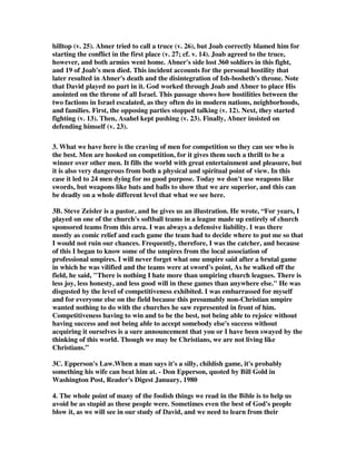 hilltop (v. 25). Abner tried to call a truce (v. 26), but Joab correctly blamed him for 
starting the conflict in the first place (v. 27; cf. v. 14). Joab agreed to the truce, 
however, and both armies went home. Abner's side lost 360 soldiers in this fight, 
and 19 of Joab's men died. This incident accounts for the personal hostility that 
later resulted in Abner's death and the disintegration of Ish-bosheth's throne. Note 
that David played no part in it. God worked through Joab and Abner to place His 
anointed on the throne of all Israel. This passage shows how hostilities between the 
two factions in Israel escalated, as they often do in modern nations, neighborhoods, 
and families. First, the opposing parties stopped talking (v. 12). Next, they started 
fighting (v. 13). Then, Asahel kept pushing (v. 23). Finally, Abner insisted on 
defending himself (v. 23). 
3. What we have here is the craving of men for competition so they can see who is 
the best. Men are hooked on competition, for it gives them such a thrill to be a 
winner over other men. It fills the world with great entertainment and pleasure, but 
it is also very dangerous from both a physical and spiritual point of view. In this 
case it led to 24 men dying for no good purpose. Today we don't use weapons like 
swords, but weapons like bats and balls to show that we are superior, and this can 
be deadly on a whole different level that what we see here. 
3B. Steve Zeisler is a pastor, and he gives us an illustration. He wrote, “For years, I 
played on one of the church's softball teams in a league made up entirely of church 
sponsored teams from this area. I was always a defensive liability. I was there 
mostly as comic relief and each game the team had to decide where to put me so that 
I would not ruin our chances. Frequently, therefore, I was the catcher, and because 
of this I began to know some of the umpires from the local association of 
professional umpires. I will never forget what one umpire said after a brutal game 
in which he was vilified and the teams were at sword's point, As he walked off the 
field, he said, There is nothing I hate more than umpiring church leagues. There is 
less joy, less honesty, and less good will in these games than anywhere else. He was 
disgusted by the level of competitiveness exhibited. I was embarrassed for myself 
and for everyone else on the field because this presumably non-Christian umpire 
wanted nothing to do with the churches he saw represented in front of him. 
Competitiveness having to win and to be the best, not being able to rejoice without 
having success and not being able to accept somebody else's success without 
acquiring it ourselves is a sure announcement that you or I have been swayed by the 
thinking of this world. Though we may be Christians, we are not living like 
Christians.” 
3C. Epperson's Law.When a man says it's a silly, childish game, it's probably 
something his wife can beat him at. - Don Epperson, quoted by Bill Gold in 
Washington Post, Reader's Digest January, 1980 
4. The whole point of many of the foolish things we read in the Bible is to help us 
avoid be as stupid as these people were. Sometimes even the best of God's people 
blow it, as we will see in our study of David, and we need to learn from their 
 