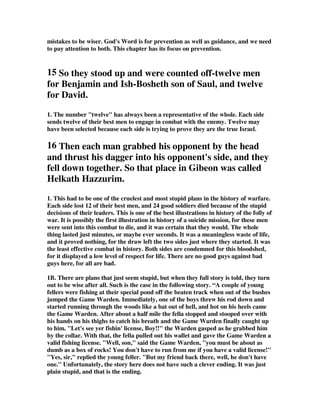 mistakes to be wiser. God's Word is for prevention as well as guidance, and we need 
to pay attention to both. This chapter has its focus on prevention. 
15 So they stood up and were counted off-twelve men 
for Benjamin and Ish-Bosheth son of Saul, and twelve 
for David. 
1. The number twelve has always been a representative of the whole. Each side 
sends twelve of their best men to engage in combat with the enemy. Twelve may 
have been selected because each side is trying to prove they are the true Israel. 
16 Then each man grabbed his opponent by the head 
and thrust his dagger into his opponent's side, and they 
fell down together. So that place in Gibeon was called 
Helkath Hazzurim. 
1. This had to be one of the cruelest and most stupid plans in the history of warfare. 
Each side lost 12 of their best men, and 24 good soldiers died because of the stupid 
decisions of their leaders. This is one of the best illustrations in history of the folly of 
war. It is possibly the first illustration in history of a suicide mission, for these men 
were sent into this combat to die, and it was certain that they would. The whole 
thing lasted just minutes, or maybe ever seconds. It was a meaningless waste of life, 
and it proved nothing, for the draw left the two sides just where they started. It was 
the least effective combat in history. Both sides are condemned for this bloodshed, 
for it displayed a low level of respect for life. There are no good guys against bad 
guys here, for all are bad. 
1B. There are plans that just seem stupid, but when they full story is told, they turn 
out to be wise after all. Such is the case in the following story. “A couple of young 
fellers were fishing at their special pond off the beaten track when out of the bushes 
jumped the Game Warden. Immediately, one of the boys threw his rod down and 
started running through the woods like a bat out of hell, and hot on his heels came 
the Game Warden. After about a half mile the fella stopped and stooped over with 
his hands on his thighs to catch his breath and the Game Warden finally caught up 
to him. Let's see yer fishin' license, Boy!! the Warden gasped as he grabbed him 
by the collar. With that, the fella pulled out his wallet and gave the Game Warden a 
valid fishing license. Well, son, said the Game Warden, you must be about as 
dumb as a box of rocks! You don't have to run from me if you have a valid license! 
Yes, sir, replied the young feller. But my friend back there, well, he don't have 
one. Unfortunately, the story here does not have such a clever ending. It was just 
plain stupid, and that is the ending. 
 