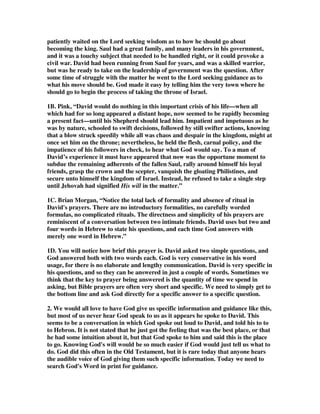 patiently waited on the Lord seeking wisdom as to how he should go about 
becoming the king. Saul had a great family, and many leaders in his government, 
and it was a touchy subject that needed to be handled right, or it could provoke a 
civil war. David had been running from Saul for years, and was a skilled warrior, 
but was he ready to take on the leadership of government was the question. After 
some time of struggle with the matter he went to the Lord seeking guidance as to 
what his move should be. God made it easy by telling him the very town where he 
should go to begin the process of taking the throne of Israel. 
1B. Pink, “David would do nothing in this important crisis of his life—when all 
which had for so long appeared a distant hope, now seemed to be rapidly becoming 
a present fact—until his Shepherd should lead him. Impatient and impetuous as he 
was by nature, schooled to swift decisions, followed by still swifter actions, knowing 
that a blow struck speedily while all was chaos and despair in the kingdom, might at 
once set him on the throne; nevertheless, he held the flesh, carnal policy, and the 
impatience of his followers in check, to hear what God would say. To a man of 
David’s experience it must have appeared that now was the opportune moment to 
subdue the remaining adherents of the fallen Saul, rally around himself his loyal 
friends, grasp the crown and the scepter, vanquish the gloating Philistines, and 
secure unto himself the kingdom of Israel. Instead, he refused to take a single step 
until Jehovah had signified His will in the matter.” 
1C. Brian Morgan, “Notice the total lack of formality and absence of ritual in 
David's prayers. There are no introductory formalities, no carefully worded 
formulas, no complicated rituals. The directness and simplicity of his prayers are 
reminiscent of a conversation between two intimate friends. David uses but two and 
four words in Hebrew to state his questions, and each time God answers with 
merely one word in Hebrew.” 
1D. You will notice how brief this prayer is. David asked two simple questions, and 
God answered both with two words each. God is very conservative in his word 
usage, for there is no elaborate and lengthy communication. David is very specific in 
his questions, and so they can be answered in just a couple of words. Sometimes we 
think that the key to prayer being answered is the quantity of time we spend in 
asking, but Bible prayers are often very short and specific. We need to simply get to 
the bottom line and ask God directly for a specific answer to a specific question. 
2. We would all love to have God give us specific information and guidance like this, 
but most of us never hear God speak to us as it appears he spoke to David. This 
seems to be a conversation in which God spoke out loud to David, and told his to to 
to Hebron. It is not stated that he just got the feeling that was the best place, or that 
he had some intuition about it, but that God spoke to him and said this is the place 
to go. Knowing God's will would be so much easier if God would just tell us what to 
do. God did this often in the Old Testament, but it is rare today that anyone hears 
the audible voice of God giving them such specific information. Today we need to 
search God's Word in print for guidance. 
 