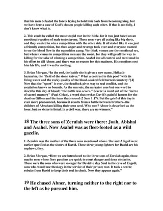 that his men defeated the forces trying to hold him back from becoming king, but 
we have here a case of God's chosen people killing each other. If that is not folly, I 
don't know what is. 
2. This could be called the most stupid war in the Bible, for it was just based on an 
emotional reaction of male testosterone. These men were all acting like big shots, 
and they wanted to win a competition with the other side. It all stated like it was just 
a friendly competition, but then anger and revenge took over and everyone wanted 
to see the blood flow in the opposition camp. We think women are the emotional sex, 
but when it comes to competition men are the worst, for they will go all the way to 
killing for the sake of winning a competition. Asahel lost all control and went mad in 
his effort to kill Abner, and there was no reason for this madness. His emotions cost 
him his life, and it was for nothing. 
3. Brian Morgan, “In the end, the battle site is given a new name, Helkath-hazzurim, 
the field of the stone knives. What a contrast to this pool with its 
living water and the rocky quality of the blood-soaked field turned cemetery.[4] 
Now that the sport is over, the deadlock gives way to real conflict, and the 
escalation knows no bounds. As the sun sets, the narrator uses but one word to 
describe this day of blood: the battle was severe. Severe: a word out of the nerve 
of sacred memory (Paul Celan), a word that evokes David's painful lament for the 
dead on Gilboa and the tears that ensued (2 Sam 1:17). But the grief of this day is 
even more pronounced, because it results from a battle between brothers--the 
children of Abraham killing their own seed. Who won? Abner is described as the 
loser, but no victor is listed. In a civil war, there are no winners.” 
18 The three sons of Zeruiah were there: Joab, Abishai 
and Asahel. Now Asahel was as fleet-footed as a wild 
gazelle. 
1. Zeruiah was the mother of the three sons mentioned above. She and Abigail were 
earlier specified as the sisters of David. These three young fighters for David are his 
nephews, then. 
2. Brian Morgan, “Here we are introduced to the three sons of Zeruiah again, those 
macho men whose fiery passions are quick to court danger and deny obstacles. 
These were the sons who were so eager for David to slay Saul in the cave of Engedi, 
sons who would use theology in the service of their private war. It took a severe 
rebuke from David to keep their zeal in check. Now they appear again.” 
19 He chased Abner, turning neither to the right nor to 
the left as he pursued him. 
 