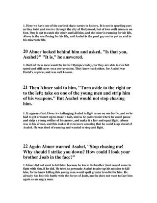 1. Here we have one of the earliest chase scenes in history. It is not in speeding cars 
as they twist and swerve through the city of Hollywood, but of two swift runners on 
foot. One is out to catch the other and kill him, and the other is running for his life. 
Abner is the one fleeing for his life, and Asahel is the good guy out to put an end to 
his miserable life. 
20 Abner looked behind him and asked, Is that you, 
Asahel? It is, he answered. 
1. Both of these men would be in the Olympics today, for they are able to run full 
speed and still carry on a conversation. They know each other, for Asahel was 
David's nephew, and was well known. 
21 Then Abner said to him, Turn aside to the right or 
to the left; take on one of the young men and strip him 
of his weapons. But Asahel would not stop chasing 
him. 
1. It appears that Abner is challenging Asahel to fight a one on one battle, and so he 
had to get armored up to make it fair, and so he pointed out where he could pause 
and strip a young soldier of his armor, and make it a fair and equal fight. Abner 
was in his armor, and this makes it even more amazing that he could keep ahead of 
Asahel. He was tired of running and wanted to stop and fight. 
22 Again Abner warned Asahel, Stop chasing me! 
Why should I strike you down? How could I look your 
brother Joab in the face? 
1.Abner did not want to kill him, because he knew his brother Joab would come to 
fight with him, if he did. He tried to persuade Asahel to give up his mission to kill 
him, for he knew killing this young man would spell greater trouble for him. He 
already has lost this battle with the forces of Joab, and he does not want to face him 
again as an angry man. 
 