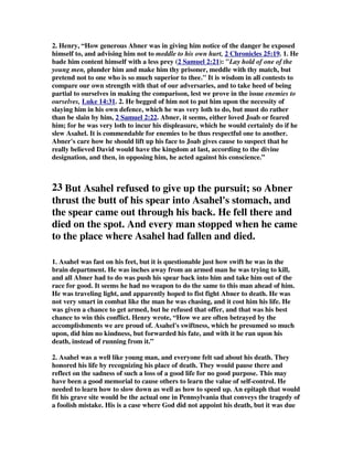 2. Henry, “How generous Abner was in giving him notice of the danger he exposed 
himself to, and advising him not to meddle to his own hurt, 2 Chronicles 25:19 . 1. He 
bade him content himself with a less prey ( 2 Samuel 2:21 ): Lay hold of one of the 
young men, plunder him and make him thy prisoner, meddle with thy match, but 
pretend not to one who is so much superior to thee. It is wisdom in all contests to 
compare our own strength with that of our adversaries, and to take heed of being 
partial to ourselves in making the comparison, lest we prove in the issue enemies to 
ourselves, Luke 14:31. 2. He begged of him not to put him upon the necessity of 
slaying him in his own defence, which he was very loth to do, but must do rather 
than be slain by him, 2 Samuel 2:22 . Abner, it seems, either loved Joab or feared 
him; for he was very loth to incur his displeasure, which he would certainly do if he 
slew Asahel. It is commendable for enemies to be thus respectful one to another. 
Abner's care how he should lift up his face to Joab gives cause to suspect that he 
really believed David would have the kingdom at last, according to the divine 
designation, and then, in opposing him, he acted against his conscience.” 
23 But Asahel refused to give up the pursuit; so Abner 
thrust the butt of his spear into Asahel's stomach, and 
the spear came out through his back. He fell there and 
died on the spot. And every man stopped when he came 
to the place where Asahel had fallen and died. 
1. Asahel was fast on his feet, but it is questionable just how swift he was in the 
brain department. He was inches away from an armed man he was trying to kill, 
and all Abner had to do was push his spear back into him and take him out of the 
race for good. It seems he had no weapon to do the same to this man ahead of him. 
He was traveling light, and apparently hoped to fist fight Abner to death. He was 
not very smart in combat like the man he was chasing, and it cost him his life. He 
was given a chance to get armed, but he refused that offer, and that was his best 
chance to win this conflict. Henry wrote, “How we are often betrayed by the 
accomplishments we are proud of. Asahel's swiftness, which he presumed so much 
upon, did him no kindness, but forwarded his fate, and with it he ran upon his 
death, instead of running from it.” 
2. Asahel was a well like young man, and everyone felt sad about his death. They 
honored his life by recognizing his place of death. They would pause there and 
reflect on the sadness of such a loss of a good life for no good purpose. This may 
have been a good memorial to cause others to learn the value of self-control. He 
needed to learn how to slow down as well as how to speed up. An epitaph that would 
fit his grave site would be the actual one in Pennsylvania that conveys the tragedy of 
a foolish mistake. His is a case where God did not appoint his death, but it was due 
 
