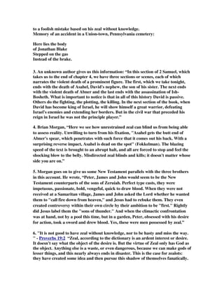 to a foolish mistake based on his zeal without knowledge. 
Memory of an accident in a Union-town, Pennsylvania cemetery: 
Here lies the body 
of Jonathan Blake 
Stepped on the gas 
Instead of the brake. 
3. An unknown author gives us this information: “In this section of 2 Samuel, which 
takes us to the end of chapter 4, we have three sections or scenes, each of which 
narrates the violent death of a prominent figure. The first, which we take tonight, 
ends with the death of Asahel, David's nephew, the son of his sister. The next ends 
with the violent death of Abner and the last ends with the assassination of Ish- 
Bosheth. What is important to notice is that in all of this history David is passive. 
Others do the fighting, the plotting, the killing. In the next section of the book, when 
David has become king of Israel, he will show himself a great warrior, defeating 
Israel's enemies and extending her borders. But in the civil war that preceded his 
reign in Israel he was not the principle player.” 
4. Brian Morgan, “Here we see how unrestrained zeal can blind us from being able 
to assess reality. Unwilling to turn from his fixation, Asahel gets the butt end of 
Abner's spear, which penetrates with such force that it comes out his back. With a 
surprising reverse impact, Asahel is dead on the spot (Fokkelman). The blazing 
speed of the text is brought to an abrupt halt, and all are forced to stop and feel the 
shocking blow to the belly. Misdirected zeal blinds and kills; it doesn't matter whose 
side you are on.” 
5. Morgan goes on to give us some New Testament parallels with the three brothers 
in this account. He wrote, “Peter, James and John would seem to be the New 
Testament counterparts of the sons of Zeruiah. Perfect type casts, they were 
impetuous, passionate, bold, vengeful, quick to draw blood. When they were not 
received at a Samaritan village, James and John asked the Lord whether he wanted 
them to call fire down from heaven, and Jesus had to rebuke them. They even 
created controversy within their own circle by their ambition to be first. Rightly 
did Jesus label them the sons of thunder. And when the climactic confrontation 
was at hand, not by a pool this time, but in a garden, Peter, obsessed with his desire 
for action, took a sword and drew blood. Yes, these were men possessed by zeal.” 
6. It is not good to have zeal without knowledge, nor to be hasty and miss the way. 
 - Proverbs 19:2 “Zeal, according to the dictionary is an ardent interest or desire. 
It doesn't say what the object of the desire is. But the virtue of Zeal only has God as 
the object. Anything else is a waste, or even dangerous, because we can make gods of 
lesser things, and this nearly always ends in disaster. This is the case for zealots: 
they have created some idea and then pursue this shadow of themselves fanatically. 
 