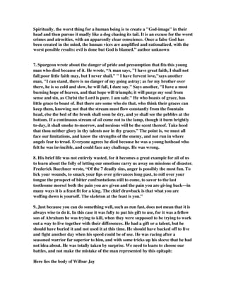 Spiritually, the worst thing for a human being is to create a God-image in their 
head and then pursue it madly like a dog chasing its tail. It is an excuse for the worst 
crimes and atrocities, with an apparently clear conscience. Once a false God has 
been created in the mind, the human vices are amplified and rationalized, with the 
worst possible results: evil is done but God is blamed.” author unknown 
7. Spurgeon wrote about the danger of pride and presumption that fits this young 
man who died because of it. He wrote, “A man says, I have great faith, I shall not 
fall;poor little faith may, but I never shall.  I have fervent love,says another 
man, I can stand, there is no danger of my going astray; as for my brother over 
there, he is so cold and slow, he will fall, I dare say. Says another, I have a most 
burning hope of heaven, and that hope will triumph; it will purge my soul from 
sense and sin, as Christ the Lord is pure. I am safe. He who boasts of grace, has 
little grace to boast of. But there are some who do that, who think their graces can 
keep them, knowing not that the stream must flow constantly from the fountain 
head, else the bed of the brook shall soon be dry, and ye shall see the pebbles at the 
bottom. If a continuous stream of oil come not to the lamp, though it burn brightly 
to-day, it shall smoke to-morrow, and noxious will be the scent thereof. Take heed 
that thou neither glory in thy talents nor in thy graces.” The point is, we must all 
face our limitations, and know the strengths of the enemy, and not run in where 
angels fear to tread. Everyone agrees he died because he was a young hothead who 
felt he was invincible, and could face any challenge. He was wrong. 
8. His brief life was not entirely wasted, for it becomes a great example for all of us 
to learn about the folly of letting our emotions carry us away on missions of disaster. 
Frederick Buechner wrote, “Of the 7 deadly sins, anger is possibly the most fun. To 
lick your wounds, to smack your lips over grievances long past, to roll over your 
tongue the prospect of bitter confrontations still to come, to savor to the last 
toothsome morsel both the pain you are given and the pain you are giving back—in 
many ways it is a feast fit for a king. The chief drawback is that what you are 
wolfing down is yourself. The skeleton at the feast is you.” 
9. Just because you can do something well, such as run fast, does not mean that it is 
always wise to do it. In this case it was folly to put his gift to use, for it was a fellow 
son of Abraham he was trying to kill, when they were supposed to be trying to work 
out a way to live together with their differences. He had a gift or a talent, but he 
should have buried it and not used it at this time. He should have backed off to live 
and fight another day when his speed could be of use. He was racing after a 
seasoned warrior far superior to him, and with some tricks up his sleeve that he had 
not idea about. He was totally taken by surprise. We need to learn to choose our 
battles, and not make the mistake of the man represented by this epitaph: 
Here lies the body of Wilbur Jay 
 