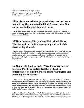 Who died maintaining his right of way. 
He was right, dead right as he sped along, 
But he's just as dead as if he was wrong. 
24 But Joab and Abishai pursued Abner, and as the sun 
was setting, they came to the hill of Ammah, near Giah 
on the way to the wasteland of Gibeon. 
1. Why these brothers did not stay together is not known, for together they likely 
could have taken Abner out. They were not the runners like this brother who died 
in the pursuit of Abner. 
25 Then the men of Benjamin rallied behind Abner. 
They formed themselves into a group and took their 
stand on top of a hill. 
1. The scene is changed now, and no longer are they chasing a fleeing army, but one 
that is united on a hill, which always gives them an advantage against any army 
coming up the hill. Now Abner can speak from a position of advantage, and he 
persuades Joab to give up pursuing him, for it will only lead to many more dying for 
no good cause. 
26 Abner called out to Joab, Must the sword devour 
forever? Don't you realize that this will end in 
bitterness? How long before you order your men to stop 
pursuing their brothers? 
1. “We see that, finally, Abner decides that fighting among the tribes of Israel are of 
no advantage. He calls out to the two brothers, who are in hot pursuit to avenge the 
death of their brother Asahel. Abner had enough men with him, that he could have 
killed the two brothers. He would not, however, be ahead, because this would cause 
a bitter war with David. He shows that he is a statesman, here, by trying to stop this 
futile battle.” Author unknown 
2. These hot heads are beginning to think that maybe they are letting their emotions 
lead them rather than commonsense. They are more cool headed now, and it seems 
like they have already gone way too far in this conflict. Abner starts speaking some 
 