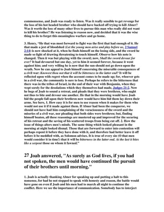 commonsense, and Joab was ready to listen. Was it really sensible to get revenge for 
the loss of his hot headed brother who should have backed off trying to kill Abner? 
Was it worth the loss of many other lives to pursue this man who really did not want 
to kill his brother? He was listening to reason now, and decided that it was the wise 
thing to do to forget this meaningless warfare and go home. 
3. Henry, “He that was most forward to fight was the first that had enough of it. He 
that made a jest of bloodshed (Let the young men arise and play before us, 2 Samuel 
2:14) is now shocked at it, when he finds himself on the losing side, and the sword he 
made so light of drawing threatening to touch himself. Observe how his note is 
changed. Then it was but playing with the sword; now, Shall the sword devour for 
ever? It had devoured but one day, yet to him it seemed forever, because it went 
against him; and very willing he is now that the sun should not go down upon the 
wrath. Now he can appeal to Joab himself concerning the miserable consequences of 
a civil war: Knowest thou not that it will be bitterness in the latter end? It will be 
reflected upon with regret when the account comes to be made up; for, whoever gets 
in a civil war, the community is sure to lose. Perhaps he refers to the bitterness that 
there was in the tribes of Israel, in the end of their war with Benjamin, when they 
wept sorely for the desolations which they themselves had made, Judges 21:2. Now 
he begs of Joab to sound a retreat, and pleads that they were brethren, who ought 
not thus to bite and devour one another. He that in the morning would have Joab 
bid the people fall upon their brethren now would have him bid them lay down their 
arms. See here, 1. How easy it is for men to use reason when it makes for them who 
would not use it if it made against them. If Abner had been the conqueror, we 
should not have had him complaining of the voraciousness of the sword and the 
miseries of a civil war, nor pleading that both sides were brethren; but, finding 
himself beaten, all these reasonings are mustered up and improved for the securing 
of his retreat and the saving of his scattered troops from being cut off. 2. How the 
issue of things alters men's minds. The same thing which looked pleasant in the 
morning at night looked dismal. Those that are forward to enter into contention will 
perhaps repent it before they have done with it, and therefore had better leave it off 
before it be meddled with, as Solomon advises. It is true of every sin (O that men 
would consider it in time!) that it will be bitterness in the latter end. At the last it bites 
like a serpent those on whom it fawned.” 
27 Joab answered, As surely as God lives, if you had 
not spoken, the men would have continued the pursuit 
of their brothers until morning. 
1. Joab is actually thanking Abner for speaking up and putting a halt to this 
nonsense, for had he not stopped to speak with honesty and reason, the battle would 
have gone on even if Joab and his men had to march all night to continue the 
conflict. Here we see the importance of communication. Somebody has to interject 
 