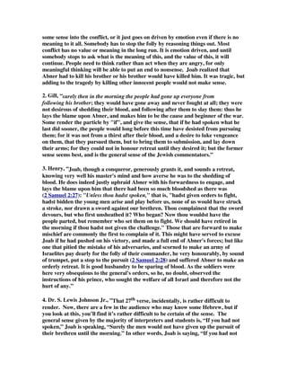 some sense into the conflict, or it just goes on driven by emotion even if there is no 
meaning to it all. Somebody has to stop the folly by reasoning things out. Most 
conflict has no value or meaning in the long run. It is emotion driven, and until 
somebody stops to ask what is the meaning of this, and the value of this, it will 
continue. People need to think rather than act when they are angry, for only 
meaningful thinking will be able to put an end to nonsense. Joab realized that 
Abner had to kill his brother or his brother would have killed him. It was tragic, but 
adding to the tragedy by killing other innocent people would not make sense. 
2. Gill, “surely then in the morning the people had gone up everyone from 
following his brother; they would have gone away and never fought at all; they were 
not desirous of shedding their blood, and following after them to slay them: thus he 
lays the blame upon Abner, and makes him to be the cause and beginner of the war. 
Some render the particle by if, and give the sense, that if he had spoken what he 
last did sooner, the people would long before this time have desisted from pursuing 
them; for it was not from a thirst after their blood, and a desire to luke vengeance 
on them, that they pursued them, but to bring them to submission, and lay down 
their arms; for they could not in honour retreat until they desired it; but the former 
sense seems best, and is the general sense of the Jewish commentators.” 
3. Henry, “Joab, though a conqueror, generously grants it, and sounds a retreat, 
knowing very well his master's mind and how averse he was to the shedding of 
blood. He does indeed justly upbraid Abner with his forwardness to engage, and 
lays the blame upon him that there had been so much bloodshed as there was 
( 2 Samuel 2:27 ): Unless thou hadst spoken, that is, hadst given orders to fight, 
hadst bidden the young men arise and play before us, none of us would have struck 
a stroke, nor drawn a sword against our brethren. Thou complainest that the sword 
devours, but who first unsheathed it? Who began? Now thou wouldst have the 
people parted, but remember who set them on to fight. We should have retired in 
the morning if thou hadst not given the challenge. Those that are forward to make 
mischief are commonly the first to complain of it. This might have served to excuse 
Joab if he had pushed on his victory, and made a full end of Abner's forces; but like 
one that pitied the mistake of his adversaries, and scorned to make an army of 
Israelites pay dearly for the folly of their commander, he very honourably, by sound 
of trumpet, put a stop to the pursuit ( 2 Samuel 2:28 ) and suffered Abner to make an 
orderly retreat. It is good husbandry to be sparing of blood. As the soldiers were 
here very obsequious to the general's orders, so he, no doubt, observed the 
instructions of his prince, who sought the welfare of all Israel and therefore not the 
hurt of any.” 
4. Dr. S. Lewis Johnson Jr., “That 27th verse, incidentally, is rather difficult to 
render. Now, there are a few in the audience who may know some Hebrew, but if 
you look at this, you’ll find it’s rather difficult to be certain of the sense. The 
general sense given by the majority of interpreters and students is, “If you had not 
spoken,” Joab is speaking, “Surely the men would not have given up the pursuit of 
their brethren until the morning.” In other words, Joab is saying, “If you had not 
 
