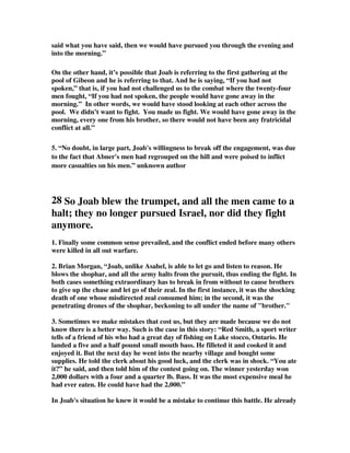 said what you have said, then we would have pursued you through the evening and 
into the morning.” 
On the other hand, it’s possible that Joab is referring to the first gathering at the 
pool of Gibeon and he is referring to that. And he is saying, “If you had not 
spoken,” that is, if you had not challenged us to the combat where the twenty-four 
men fought, “If you had not spoken, the people would have gone away in the 
morning.” In other words, we would have stood looking at each other across the 
pool. We didn’t want to fight. You made us fight. We would have gone away in the 
morning, every one from his brother, so there would not have been any fratricidal 
conflict at all.” 
5. “No doubt, in large part, Joab's willingness to break off the engagement, was due 
to the fact that Abner's men had regrouped on the hill and were poised to inflict 
more casualties on his men.” unknown author 
28 So Joab blew the trumpet, and all the men came to a 
halt; they no longer pursued Israel, nor did they fight 
anymore. 
1. Finally some common sense prevailed, and the conflict ended before many others 
were killed in all out warfare. 
2. Brian Morgan, “Joab, unlike Asahel, is able to let go and listen to reason. He 
blows the shophar, and all the army halts from the pursuit, thus ending the fight. In 
both cases something extraordinary has to break in from without to cause brothers 
to give up the chase and let go of their zeal. In the first instance, it was the shocking 
death of one whose misdirected zeal consumed him; in the second, it was the 
penetrating drones of the shophar, beckoning to all under the name of brother. 
3. Sometimes we make mistakes that cost us, but they are made because we do not 
know there is a better way. Such is the case in this story: “Red Smith, a sport writer 
tells of a friend of his who had a great day of fishing on Lake stocco, Ontario. He 
landed a five and a half pound small mouth bass. He filleted it and cooked it and 
enjoyed it. But the next day he went into the nearby village and bought some 
supplies. He told the clerk about his good luck, and the clerk was in shock. “You ate 
it?” he said, and then told him of the contest going on. The winner yesterday won 
2,000 dollars with a four and a quarter lb. Bass. It was the most expensive meal he 
had ever eaten. He could have had the 2,000.” 
In Joab's situation he knew it would be a mistake to continue this battle. He already 
 