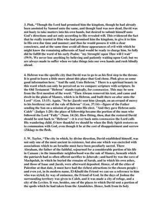 3. Pink, “Though the Lord had promised him the kingdom, though he had already 
been anointed by Samuel unto the same, and though Saul was now dead, David was 
not hasty to take matters into his own hands, but desired to submit himself unto 
God’s directions and act only according to His revealed will. This evidenced the fact 
that he really trusted in Him who had promised him the kingdom, to give it to him 
in His own due time and manner; and thus he would possess it with a clear 
conscience, and at the same time avoid all those appearances of evil with which he 
might know the remaining adherents of Saul would be ready to charge him. So fully 
did he fulfill the word of his early Psalm: "my Strength! upon Thee will I wait" 
(59:9). We never lose anything by believing and patiently waiting upon God; but we 
are always made to suffer when we take things into our own hands and rush blindly 
ahead. 
4. Hebron was the specific city that David was to go to as his first step to the throne. 
It is good to learn a little more about this place that God chose. Pink gives us some 
good information here. "And He said, Unto Hebron." There is a spiritual beauty in 
this word which can only be perceived as we compare scripture with scripture. In 
the Old Testament "Hebron" stands typically, for communion. This may be seen 
from the first mention of the word: "Then Abram removed his tent, and came and 
dwelt in the plain of Mamre, which is in Hebron, and built there an altar unto the 
Lord" (Gen. 13:15). Again, "So he (Jacob) sent him (Joseph, on an errand of mercy 
to his brethren) out of the vale of Hebron" (Gen. 37:14)figure of the Father 
sending the Son on a mission of grace unto His elect. And they gave Hebron unto 
Caleb (Judges 1:20): the place of fellowship became the portion of the man who 
followed the Lord Fully (Num. 14:24). How fitting, then, that the restored David 
should be sent back to Hebronit is ever back unto communion the Lord calls 
His wandering child. O how thankful we should be when the Holy Spirit restores us 
to communion with God, even though it be at the cost of disappointment and sorrow 
(Ziklag) to the flesh. 
5. W. Taylor, “The city in which, by divine direction, David established himself, was 
not only one of the most ancient in existence, but also one which was encircled with 
associations which to an Israelite must have been peculiarly sacred. There 
Abraham, the father of the faithful, sojourned for a considerable portion of his life 
in Canaan ; in the immediate neighborhood was the oak of Mamre, beneath which 
the patriarch had so often offered sacrifice to Jehovah ; and hard by was the cave of 
Machpelah, in which he buried the remains of Sarah, and in which his own ashes, 
and those of Isaac and Jacob, were afterward deposited. Hence, of all the cities of 
Palestine at that date, it must have had the richest attractions to the chosen people ; 
and even yet, in its modern name, El-Khulil the Friend we can see a reference to him 
who was styled, by way of eminence, the Friend of God. In the days of Joshua the 
surrounding territory was given to Caleb, and it was made a city of refuge, and a 
city of the Levites. It was, besides, one of the places to which David sent a portion of 
the spoils which he had taken from the Amalekites. Hence, both from its holy 
 