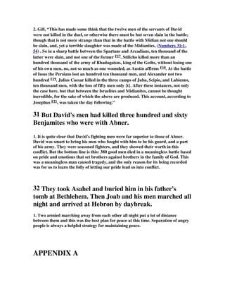 2. Gill, “This has made some think that the twelve men of the servants of David 
were not killed in the duel, or otherwise there must be but seven slain in the battle; 
though that is not more strange than that in the battle with Midian not one should 
be slain, and, yet a terrible slaughter was made of the Midianites, (Numbers 31:1- 
54) . So in a sharp battle between the Spartans and Arcadians, ten thousand of the 
latter were slain, and not one of the former F17. Stilicho killed more than an 
hundred thousand of the army of Rhadagaisus, king of the Goths, without losing one 
of his own men, no, not so much as one wounded, as Austin affirms F18. At the battle 
of Issus the Persians lost an hundred ten thousand men, and Alexander not two 
hundred F19. Julius Caesar killed in the three camps of Juba, Scipio, and Labienus, 
ten thousand men, with the loss of fifty men only {t}. After these instances, not only 
the case here, but that between the Israelites and Midianites, cannot be thought 
incredible, for the sake of which the above are produced. This account, according to 
Josephus F21, was taken the day following.” 
31 But David's men had killed three hundred and sixty 
Benjamites who were with Abner. 
1. It is quite clear that David's fighting men were far superior to those of Abner. 
David was smart to bring his men who fought with him to be his guard, and a part 
of his army. They were seasoned fighters, and they showed their worth in this 
conflict. But the bottom line is this: 380 good men died in a meaningless battle based 
on pride and emotions that set brothers against brothers in the family of God. This 
was a meaningless man caused tragedy, and the only reason for its being recorded 
was for us to learn the folly of letting our pride lead us into conflict. 
32 They took Asahel and buried him in his father's 
tomb at Bethlehem. Then Joab and his men marched all 
night and arrived at Hebron by daybreak. 
1. Two armied marching away from each other all night put a lot of distance 
between them and this was the best plan for peace at this time. Separation of angry 
people is always a helpful strategy for maintaining peace. 
APPENDIX A 
 
