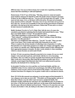 different state. You can see that is insane, for to make laws regulating something 
means that that something is valid and legitimate. 
Deuteronomy 17:16-17 says of the king, The king, moreover, must not acquire 
great numbers of horses for himself or make the people return to Egypt to get more 
of them, for the LORD has told you, You are not to go back that way again. 17 He 
must not take many wives, or his heart will be led astray. He must not accumulate 
large amounts of silver and gold. Not many wives it says, but it does not say he is to 
have only one. Several were acceptable to God, but not the great harem of Solomon 
and others who had up in the teens and more. Gideon had 70 sons and so we know 
he had a harem of considerable size. 
Rabbi Abraham Twersky in 'Let Us Make Man' tells the story of a man who 
consulted a psychiatrist explaining that his family had insisted that he come. What 
does your family think is wrong? the psychiatrist asked. 
They think something is wrong because I like pancakes, he explained. 
That's absurd! exclaimed the psychiatrist, there's nothing wrong with liking 
pancakes. I too like pancakes! 
The man's eyes brightened with evident joy. You do? he said. Then you must 
come to my house. I have trunks and trunks full of pancakes in my attic. 
When we analyze the obvious insanity of collecting crates of pancakes we realize 
that pancakes are a food whose purpose is to satisfy one's hunger and appetite. They 
are a means to a specific end. Collecting them without regard to their utilization for 
their appropriate purpose is insanity. In other words, insanity is when something 
which is a means becomes an end in and of itself. 
In Ezek. 23 God even portrays himself as married to two women. It is an xxx rated 
chapter to be read only in private, and it deals with his two wives becoming 
prostitutes. They are really two groups of people from Samaria and Jerusalem. In 
other words Jews who go after other gods like prostitutes go after men. It is a 
violently sexual chapter that illustrates that God is not embarrassed to portray 
himself as the husband of two whoring wives. 
In Jeremiah 3 God has two wives and they are Israel and Judah, and they are 
unfaithful to him. It is less violent in its sexual images, but still not fit for mixed 
audiances. God even gets a divorce from Israel in this chapter. You will never hear 
sermons from these two chapters, for no pastor would want to read them in church. 
Deut. 25:5-10 In this unusual case polygamy is not just approved but demanded. It 
was a disgrace not to take an extra wife. If brothers are living together and one of 
them dies without a son, his widow must not marry outside the family. Her 
husband's brother shall take her and marry her and fulfill the duty of a brother-in-law 
to her. 6 The first son she bears shall carry on the name of the dead brother so 
that his name will not be blotted out from Israel. 7 However, if a man does not want 
to marry his brother's wife, she shall go to the elders at the town gate and say, My 
 
