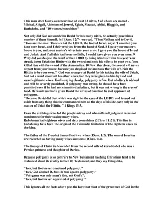 This man after God's own heart had at least 18 wives, 8 of whom are named - 
Michal, Abigail, Ahinoam of Jezreel, Eglah, Maacah, Abital, Haggith, and 
Bathsheba, and 10 women/concubines 
Not only did God not condemn David for his many wives, he actually gave him a 
number of them himself. In II Sam. 12:7- we read, Then Nathan said to David, 
You are the man! This is what the LORD, the God of Israel, says: 'I anointed you 
king over Israel, and I delivered you from the hand of Saul. 8 I gave your master's 
house to you, and your master's wives into your arms. I gave you the house of Israel 
and Judah. And if all this had been too little, I would have given you even more. 9 
Why did you despise the word of the LORD by doing what is evil in his eyes? You 
struck down Uriah the Hittite with the sword and took his wife to be your own. You 
killed him with the sword of the Ammonites. 10 Now, therefore, the sword will never 
depart from your house, because you despised me and took the wife of Uriah the 
Hittite to be your own. God was so angry at David for his taking the wife of Uriah, 
but not a word about all his other wives, for they were given to him by God and 
were legitimate wives. God is saying clearly, polygamy is fine, but adultery is wicked 
and will be severely punished. If polygamy was wrong, he should have been 
punished even if he had not committed adultery, but it was not wrong in the eyes of 
God. He would not have given David the wives of Saul had he not approved of 
polygamy. 
Because David did that which was right in the eyes of the LORD, and turned not 
aside from any thing that he commanded him all the days of his life, save only in the 
matter of Uriah the Hittite.  1 Kings 15:5. 
Even the evil kings who led the people astray and who suffered judgment were not 
condemned for their taking many wives. 
Rehoboam had eighteen wives and sixty concubines (2Chro. 11:21). This line in 
Judah may have been the origin of the Talmudic limitation of the eighteen wives to 
the king. 
The father of the Prophet Samuel had two wives (1Sam. 1:2). The sons of Issachar 
are recorded as having many wives and sons (1Chro. 7:4). 
The lineage of Christ is descended from the second wife of Zerubbabel who was a 
Persian princess and daughter of Darius. 
Because polygamy is so contrary to New Testament teaching Christians tend to be 
dishonest about its reality in the Old Testament, and they say things like, 
Yes, but God never condoned polygamy. 
Yes, God allowed it, but He was against polygamy. 
Polygamy was only man's idea, not God's. 
Yes, but God never approved of polygamy. 
This ignores all the facts above plus the fact that most of the great men of God in the 
 